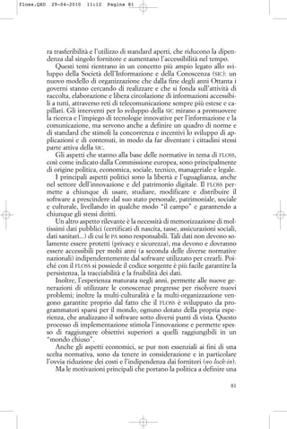 ra trasferibilità e l’utilizzo di standard aperti, che riducono la dipen-
denza dal singolo fornitore e aumentano l’accessibilità nel tempo.
Questi temi rientrano in un concetto più ampio legato allo svi-
luppo della Società dell’Informazione e della Conoscenza (SIC): un
nuovo modello di organizzazione che dalla fine degli anni Ottanta i
governi stanno cercando di realizzare e che si fonda sull’attività di
raccolta, elaborazione e libera circolazione di informazioni accessibi-
li a tutti, attraverso reti di telecomunicazione sempre più estese e ca-
pillari. Gli interventi per lo sviluppo della SIC mirano a promuovere
la ricerca e l’impiego di tecnologie innovative per l’informazione e la
comunicazione, ma servono anche a definire un quadro di norme e
di standard che stimoli la concorrenza e incentivi lo sviluppo di ap-
plicazioni e di contenuti, in modo da far diventare i cittadini stessi
parte attiva della SIC.
Gli aspetti che stanno alla base delle normative in tema di FLOSS,
così come indicato dalla Commissione europea, sono principalmente
di origine politica, economica, sociale, tecnico, manageriale e legale.
I principali aspetti politici sono la libertà e l’uguaglianza, anche
nel settore dell’innovazione e del patrimonio digitale. Il FLOSS per-
mette a chiunque di usare, studiare, modificare e distribuire il
software a prescindere dal suo stato personale, patrimoniale, sociale
e culturale, livellando in qualche modo “il campo” e garantendo a
chiunque gli stessi diritti.
Un altro aspetto rilevante è la necessità di memorizzazione di mol-
tissimi dati pubblici (certificati di nascita, tasse, assicurazioni sociali,
dati sanitari...) di cui le PA sono responsabili. Tali dati non devono so-
lamente essere protetti (privacy e sicurezza), ma devono e dovranno
essere accessibili per molti anni (a seconda delle diverse normative
nazionali) indipendentemente dal software utilizzato per crearli. Poi-
ché con il FLOSS si possiede il codice sorgente è più facile garantire la
persistenza, la tracciabilità e la fruibilità dei dati.
Inoltre, l’esperienza maturata negli anni, permette alle nuove ge-
nerazioni di utilizzare le conoscenze pregresse per risolvere nuovi
problemi; inoltre la multi-culturalità e la multi-organizzazione ven-
gono garantite proprio dal fatto che il FLOSS è sviluppato da pro-
grammatori sparsi per il mondo, ognuno dotato della propria espe-
rienza, che analizzano il software sotto diversi punti di vista. Questo
processo di implementazione stimola l’innovazione e permette spes-
so di raggiungere obiettivi superiori a quelli raggiungibili in un
“mondo chiuso”.
Anche gli aspetti economici, se pur non essenziali ai fini di una
scelta normativa, sono da tenere in considerazione e in particolare
l’ovvia riduzione dei costi e l’indipendenza dai fornitori (no lock-in).
Ma le motivazioni principali che portano la politica a definire una
81
floss.QXD 29-04-2010 11:12 Pagina 81
 
