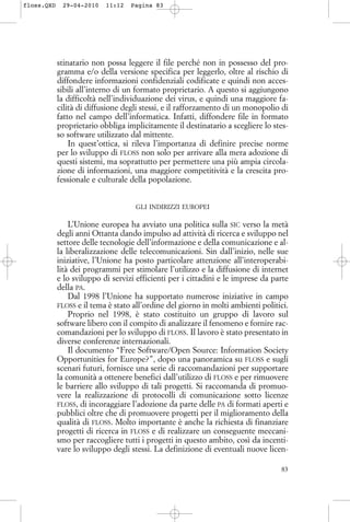 stinatario non possa leggere il file perché non in possesso del pro-
gramma e/o della versione specifica per leggerlo, oltre al rischio di
diffondere informazioni confidenziali codificate e quindi non acces-
sibili all’interno di un formato proprietario. A questo si aggiungono
la difficoltà nell’individuazione dei virus, e quindi una maggiore fa-
cilità di diffusione degli stessi, e il rafforzamento di un monopolio di
fatto nel campo dell’informatica. Infatti, diffondere file in formato
proprietario obbliga implicitamente il destinatario a scegliere lo stes-
so software utilizzato dal mittente.
In quest’ottica, si rileva l’importanza di definire precise norme
per lo sviluppo di FLOSS non solo per arrivare alla mera adozione di
questi sistemi, ma soprattutto per permettere una più ampia circola-
zione di informazioni, una maggiore competitività e la crescita pro-
fessionale e culturale della popolazione.
GLI INDIRIZZI EUROPEI
L’Unione europea ha avviato una politica sulla SIC verso la metà
degli anni Ottanta dando impulso ad attività di ricerca e sviluppo nel
settore delle tecnologie dell’informazione e della comunicazione e al-
la liberalizzazione delle telecomunicazioni. Sin dall’inizio, nelle sue
iniziative, l’Unione ha posto particolare attenzione all’interoperabi-
lità dei programmi per stimolare l’utilizzo e la diffusione di internet
e lo sviluppo di servizi efficienti per i cittadini e le imprese da parte
della PA.
Dal 1998 l’Unione ha supportato numerose iniziative in campo
FLOSS e il tema è stato all’ordine del giorno in molti ambienti politici.
Proprio nel 1998, è stato costituito un gruppo di lavoro sul
software libero con il compito di analizzare il fenomeno e fornire rac-
comandazioni per lo sviluppo di FLOSS. Il lavoro è stato presentato in
diverse conferenze internazionali.
Il documento “Free Software/Open Source: Information Society
Opportunities for Europe?”, dopo una panoramica su FLOSS e sugli
scenari futuri, fornisce una serie di raccomandazioni per supportare
la comunità a ottenere benefici dall’utilizzo di FLOSS e per rimuovere
le barriere allo sviluppo di tali progetti. Si raccomanda di promuo-
vere la realizzazione di protocolli di comunicazione sotto licenze
FLOSS, di incoraggiare l’adozione da parte delle PA di formati aperti e
pubblici oltre che di promuovere progetti per il miglioramento della
qualità di FLOSS. Molto importante è anche la richiesta di finanziare
progetti di ricerca in FLOSS e di realizzare un conseguente meccani-
smo per raccogliere tutti i progetti in questo ambito, così da incenti-
vare lo sviluppo degli stessi. La definizione di eventuali nuove licen-
83
floss.QXD 29-04-2010 11:12 Pagina 83
 
