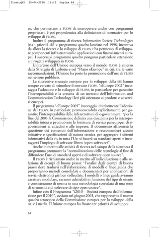 ze, che permettano a FLOSS di interoperare anche con programmi
proprietari, è poi propedeutica alla definizione di normative per lo
sviluppo di FLOSS.
Inoltre il programma di ricerca Information Society Technologies
(IST), priorità del V programma quadro lanciato nel 1998, incentiva
da allora la ricerca e lo sviluppo di FLOSS e ha permesso di sviluppa-
re componenti infrastrutturali e applicazioni con finanziamenti euro-
pei. I successivi programmi quadro pongono particolare attenzione
ai progetti sviluppati in FLOSS.
L’interesse dell’Unione europea verso il mondo FLOSS è emerso
dalla Strategia di Lisbona e nel “Piano eEurope” in cui, tra le varie
raccomandazioni, l’Unione ha posto la promozione dell’uso di FLOSS
nel settore pubblico.
Le successive strategie europee per lo sviluppo della SIC hanno
sempre cercato di stimolare il mercato FLOSS. “eEurope 2002” inco-
raggia l’adozione e lo sviluppo di FLOSS, in particolare per garantire
l’interoperabilità e la crescita di un mercato dell’Information and
Communication Technology (Ict) più orientato ai prodotti e ai servi-
zi europei.
Il programma “eEurope 2005” incoraggia ulteriormente l’adozio-
ne del FLOSS, in particolare promuovendolo esplicitamente per ga-
rantire l’interoperabilità delle infrastrutture di e-government: “per la
fine del 2003 la Commissione definirà una disciplina per la interope-
rabilità intesa a promuovere la fornitura di servizi paneuropei di e-
government ai cittadini e alle imprese. Il documento affronterà la
questione dei contenuti dell’informazione e raccomanderà alcune
iniziative e specificazioni di natura tecnica per aggregare i sistemi
informativi della PA in tutta l’Ue; si baserà su standard aperti e inco-
raggerà l’impiego di software libero (open software)”.
Anche in merito alle attività di ricerca nel campo della sicurezza il
programma promuove la “normalizzazione delle tecnologie al fine di
diffondere l’uso di standard aperti e di software open source”.
Il FLOSS è richiamato anche in merito all’individuazione e alla se-
lezione di esempi di buone prassi: “l’analisi degli esempi di buona
prassi deve tradursi nell’elaborazione di modelli o linee guida che
proporranno metodi consolidati e documentati per applicazioni di
servizi elettronici già ben collaudate. I modelli o linee guida avranno
carattere modulare, saranno adattabili in funzione del tipo di utente
e consisteranno di norma in una metodologia corredata di una serie
di strumenti e di software di tipo open source”.
Infine con il Programma “i2010 – Società europea dell’informa-
zione per il 2010”, avviato nel giugno 2005, che rappresenta il nuovo
quadro strategico della Commissione europea per lo sviluppo della
SIC e i media, l’Unione europea ha fissato tre priorità di sviluppo:
84
floss.QXD 29-04-2010 11:12 Pagina 84
 