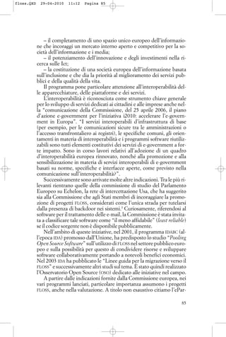 – il completamento di uno spazio unico europeo dell’informazio-
ne che incoraggi un mercato interno aperto e competitivo per la so-
cietà dell’informazione e i media;
– il potenziamento dell’innovazione e degli investimenti nella ri-
cerca sulle Ict;
– la costituzione di una società europea dell’informazione basata
sull’inclusione e che dia la priorità al miglioramento dei servizi pub-
blici e della qualità della vita.
Il programma pone particolare attenzione all’interoperabilità del-
le apparecchiature, delle piattaforme e dei servizi.
L’interoperabilità è riconosciuta come strumento chiave generale
per lo sviluppo di servizi dedicati ai cittadini e alle imprese anche nel-
la “comunicazione della Commissione, del 25 aprile 2006, il piano
d’azione e-government per l’iniziativa i2010: accelerare l’e-govern-
ment in Europa”. “I servizi interoperabili d’infrastruttura di base
(per esempio, per le comunicazioni sicure tra le amministrazioni o
l’accesso transfrontaliero ai registri), le specifiche comuni, gli orien-
tamenti in materia di interoperabilità e i programmi software riutiliz-
zabili sono tutti elementi costitutivi dei servizi di e-government a for-
te impatto. Sono in corso lavori relativi all’adozione di un quadro
d’interoperabilità europea rinnovato, nonché alla promozione e alla
sensibilizzazione in materia di servizi interoperabili di e-government
basati su norme, specifiche e interfacce aperte, come previsto nella
comunicazione sull’interoperabilità?”.
Successivamente sono arrivate molte altre indicazioni. Tra le più ri-
levanti rientrano quelle della commissione di studio del Parlamento
Europeo su Echelon, la rete di intercettazione Usa, che ha suggerito
sia alla Commissione che agli Stati membri di incoraggiare la promo-
zione di progetti FLOSS, considerati come l’unica strada per tutelarsi
dalla presenza di backdoor nei sistemi.3
Curiosamente, riferendosi al
software per il trattamento delle e-mail, la Commissione è stata invita-
ta a classificare tale software come “il meno affidabile” (least reliable)
se il codice sorgente non è disponibile pubblicamente.
Nell’ambito di queste iniziative, nel 2001, il programma IDABC (al-
l’epoca IDA) promosso dall’Unione, ha predisposto lo studio “Pooling
Open Source Software” sull’utilizzo di FLOSS nel settore pubblico euro-
peo e sulla possibilità per questo di condividere risorse e sviluppare
software collaborativamente portando a notevoli benefici economici.
Nel 2003 IDA ha pubblicato le “Linee guida per la migrazione verso il
FLOSS” e successivamente altri studi sul tema. È stato quindi realizzato
l’Osservatorio Open Source (OSO) dedicato alle iniziative nel campo.
A partire dalle indicazioni fornite dalla Commissione europea, nei
vari programmi lanciati, particolare importanza assumono i progetti
FLOSS, anche nella valutazione. A titolo non esaustivo citiamo l’ePar-
85
floss.QXD 29-04-2010 11:12 Pagina 85
 