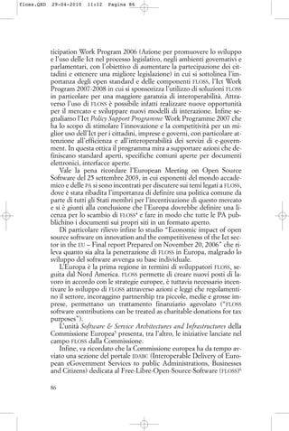 ticipation Work Program 2006 (Azione per promuovere lo sviluppo
e l’uso delle Ict nel processo legislativo, negli ambienti governativi e
parlamentari, con l’obiettivo di aumentare la partecipazione dei cit-
tadini e ottenere una migliore legislazione) in cui si sottolinea l’im-
portanza degli open standard e delle componenti FLOSS, l’Ict Work
Program 2007-2008 in cui si sponsorizza l’utilizzo di soluzioni FLOSS
in particolare per una maggiore garanzia di interoperabilità. Attra-
verso l’uso di FLOSS è possibile infatti realizzare nuove opportunità
per il mercato e sviluppare nuovi modelli di interazione. Infine se-
gnaliamo l’Ict Policy Support Programme Work Programme 2007 che
ha lo scopo di stimolare l’innovazione e la competitività per un mi-
glior uso dell’Ict per i cittadini, imprese e governi, con particolare at-
tenzione all’efficienza e all’interoperabilità dei servizi di e-govern-
ment. In questa ottica il programma mira a supportare azioni che de-
finiscano standard aperti, specifiche comuni aperte per documenti
elettronici, interfacce aperte.
Vale la pena ricordare l’European Meeting on Open Source
Software del 25 settembre 2003, in cui esponenti del mondo accade-
mico e delle PA si sono incontrati per discutere sui temi legati a FLOSS,
dove è stata ribadita l’importanza di definire una politica comune da
parte di tutti gli Stati membri per l’incentivazione di questo mercato
e si è giunti alla conclusione che l’Europa dovrebbe definire una li-
cenza per lo scambio di FLOSS4
e fare in modo che tutte le PA pub-
blichino i documenti sui propri siti in un formato aperto.
Di particolare rilievo infine lo studio “Economic impact of open
source software on innovation and the competitiveness of the Ict sec-
tor in the EU – Final report Prepared on November 20, 2006” che ri-
leva quanto sia alta la penetrazione di FLOSS in Europa, malgrado lo
sviluppo del software avvenga su base individuale.
L’Europa è la prima regione in termini di sviluppatori FLOSS, se-
guita dal Nord America. FLOSS permette di creare nuovi posti di la-
voro in accordo con le strategie europee, è tuttavia necessario incen-
tivare lo sviluppo di FLOSS attraverso azioni e leggi che regolamenti-
no il settore, incoraggino partnership tra piccole, medie e grosse im-
prese, permettano un trattamento finanziario agevolato (“FLOSS
software contributions can be treated as charitable donations for tax
purposes”).
L’unità Software & Service Architectures and Infrastructures della
Commissione Europea5
presenta, tra l’altro, le iniziative lanciate nel
campo FLOSS dalla Commissione.
Infine, va ricordato che la Commissione europea ha da tempo av-
viato una sezione del portale IDABC (Interoperable Delivery of Euro-
pean eGovernment Services to public Administrations, Businesses
and Citizens) dedicata al Free-Libre-Open-Source-Software (FLOSS)6
86
floss.QXD 29-04-2010 11:12 Pagina 86
 