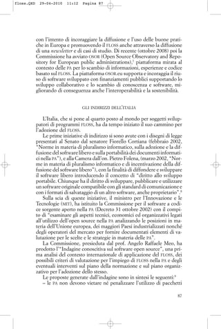 con l’intento di incoraggiare la diffusione e l’uso delle buone prati-
che in Europa e promuovendo il FLOSS anche attraverso la diffusione
di una newsletter e di casi di studio. Di recente (ottobre 2008) poi la
Commissione ha avviato OSOR (Open Source Observatory and Repo-
sitory for European public administrations),7
piattaforma mirata al
contesto delle PA per lo scambio di informazioni, esperienze e codice
basato sul FLOSS. La piattaforma OSOR.eu supporta e incoraggia il riu-
so di software sviluppato con finanziamenti pubblici supportando lo
sviluppo collaborativo e lo scambio di conoscenza e software, mi-
gliorando di conseguenza anche l’interoperabilità e la sostenibilità.
GLI INDIRIZZI DELL’ITALIA
L’Italia, che si pone al quarto posto al mondo per soggetti svilup-
patori di programmi FLOSS, ha da tempo iniziato il suo cammino per
l’adozione del FLOSS.
Le prime iniziative di indirizzo si sono avute con i disegni di legge
presentati al Senato dal senatore Fiorello Cortiana (febbraio 2002,
“Norme in materia di pluralismo informatico, sulla adozione e la dif-
fusione del software libero e sulla portabilità dei documenti informati-
ci nella PA”), e alla Camera dall’on. Pietro Folena, (marzo 2002, “Nor-
me in materia di pluralismo informatico e di incentivazione della dif-
fusione del software libero”), con la finalità di diffondere e sviluppare
il software libero introducendo il concetto di “diritto allo sviluppo
portabile. Chiunque ha il diritto di sviluppare, pubblicare e utilizzare
un software originale compatibile con gli standard di comunicazione e
con i formati di salvataggio di un altro software, anche proprietario”.8
Sulla scia di queste iniziative, il ministro per l’Innovazione e le
Tecnologie (MIT), ha istituito la Commissione per il software a codi-
ce sorgente aperto nella PA (Decreto 31 ottobre 2002) con il compi-
to di “esaminare gli aspetti tecnici, economici ed organizzativi legati
all’utilizzo dell’open source nella PA analizzando le posizioni in ma-
teria dell’Unione europea, dei maggiori Paesi industrializzati nonché
degli operatori del mercato per fornire documentati elementi di va-
lutazione per le scelte e le strategie in materia delle PA”.
La Commissione, presieduta dal prof. Angelo Raffaele Meo, ha
prodotto l’“Indagine conoscitiva sul software open source”, una pri-
ma analisi del contesto internazionale di applicazione del FLOSS, dei
possibili criteri di valutazione per l’impiego di FLOSS nella PA e degli
eventuali interventi sul piano della normazione e sul piano organiz-
zativo per l’adozione dello stesso.
Le proposte generate dall’indagine sono in sintesi le seguenti:9
– le PA non devono vietare né penalizzare l’utilizzo di pacchetti
87
floss.QXD 29-04-2010 11:12 Pagina 87
 