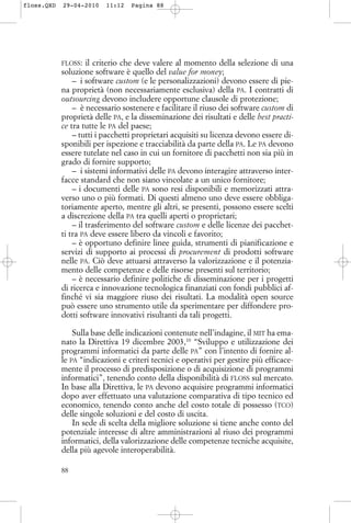 FLOSS: il criterio che deve valere al momento della selezione di una
soluzione software è quello del value for money;
– i software custom (e le personalizzazioni) devono essere di pie-
na proprietà (non necessariamente esclusiva) della PA. I contratti di
outsourcing devono includere opportune clausole di protezione;
– è necessario sostenere e facilitare il riuso dei software custom di
proprietà delle PA, e la disseminazione dei risultati e delle best practi-
ce tra tutte le PA del paese;
– tutti i pacchetti proprietari acquisiti su licenza devono essere di-
sponibili per ispezione e tracciabilità da parte della PA. Le PA devono
essere tutelate nel caso in cui un fornitore di pacchetti non sia più in
grado di fornire supporto;
– i sistemi informativi delle PA devono interagire attraverso inter-
facce standard che non siano vincolate a un unico fornitore;
– i documenti delle PA sono resi disponibili e memorizzati attra-
verso uno o più formati. Di questi almeno uno deve essere obbliga-
toriamente aperto, mentre gli altri, se presenti, possono essere scelti
a discrezione della PA tra quelli aperti o proprietari;
– il trasferimento del software custom e delle licenze dei pacchet-
ti tra PA deve essere libero da vincoli e favorito;
– è opportuno definire linee guida, strumenti di pianificazione e
servizi di supporto ai processi di procurement di prodotti software
nelle PA. Ciò deve attuarsi attraverso la valorizzazione e il potenzia-
mento delle competenze e delle risorse presenti sul territorio;
– è necessario definire politiche di disseminazione per i progetti
di ricerca e innovazione tecnologica finanziati con fondi pubblici af-
finché vi sia maggiore riuso dei risultati. La modalità open source
può essere uno strumento utile da sperimentare per diffondere pro-
dotti software innovativi risultanti da tali progetti.
Sulla base delle indicazioni contenute nell’indagine, il MIT ha ema-
nato la Direttiva 19 dicembre 2003,10
“Sviluppo e utilizzazione dei
programmi informatici da parte delle PA” con l’intento di fornire al-
le PA “indicazioni e criteri tecnici e operativi per gestire più efficace-
mente il processo di predisposizione o di acquisizione di programmi
informatici”, tenendo conto della disponibilità di FLOSS sul mercato.
In base alla Direttiva, le PA devono acquisire programmi informatici
dopo aver effettuato una valutazione comparativa di tipo tecnico ed
economico, tenendo conto anche del costo totale di possesso (TCO)
delle singole soluzioni e del costo di uscita.
In sede di scelta della migliore soluzione si tiene anche conto del
potenziale interesse di altre amministrazioni al riuso dei programmi
informatici, della valorizzazione delle competenze tecniche acquisite,
della più agevole interoperabilità.
88
floss.QXD 29-04-2010 11:12 Pagina 88
 