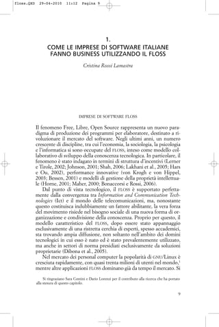 1.
COME LE IMPRESE DI SOFTWARE ITALIANE
FANNO BUSINESS UTILIZZANDO IL FLOSS
Cristina Rossi Lamastra
IMPRESE DI SOFTWARE FLOSS
Il fenomeno Free, Libre, Open Source rappresenta un nuovo para-
digma di produzione dei programmi per elaboratore, destinato a ri-
voluzionare il mercato del software. Negli ultimi anni, un numero
crescente di discipline, tra cui l’economia, la sociologia, la psicologia
e l’informatica si sono occupate del FLOSS, inteso come modello col-
laborativo di sviluppo della conoscenza tecnologica. In particolare, il
fenomeno è stato indagato in termini di struttura d’incentivi (Lerner
e Tirole, 2002; Johnson, 2001; Shah, 2006; Lakhani et al., 2005; Hars
e Ou, 2002), performance innovative (von Krogh e von Hippel,
2003; Bessen, 2001) e modelli di gestione della proprietà intellettua-
le (Horne, 2001; Maher, 2000; Bonaccorsi e Rossi, 2006).
Dal punto di vista tecnologico, il FLOSS è supportato perfetta-
mente dalla convergenza tra Information and Communication Tech-
nologies (Ict) e il mondo delle telecomunicazioni, ma, nonostante
questo costituisca indubbiamente un fattore abilitante, la vera forza
del movimento risiede nel bisogno sociale di una nuova forma di or-
ganizzazione e condivisione della conoscenza. Proprio per questo, il
modello caratteristico del FLOSS, dopo essere stato appannaggio
esclusivamente di una ristretta cerchia di esperti, spesso accademici,
sta trovando ampia diffusione, non soltanto nell’ambito dei domini
tecnologici in cui esso è nato ed è stato prevalentemente utilizzato,
ma anche in settori di norma presidiati esclusivamente da soluzioni
proprietarie (Dibona et al., 2005).
Nel mercato dei personal computer la popolarità di GNU/Linux è
cresciuta rapidamente, con quasi trenta milioni di utenti nel mondo,1
mentre altre applicazioni FLOSS dominano già da tempo il mercato. Si
9
Si ringraziano Sara Contini e Dario Lorenzi per il contributo alla ricerca che ha portato
alla stesura di questo capitolo.
floss.QXD 29-04-2010 11:12 Pagina 9
 