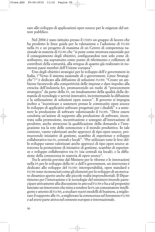 rare allo sviluppo di applicazioni open source per le esigenze del set-
tore pubblico.
Nel 2004 è stato istituito presso il CNIPA un gruppo di lavoro che
ha prodotto le linee guida per la valutazione e l’adozione di FLOSS
nella PA e un progetto di massima di un Centro di competenza na-
zionale in materia di FLOSS che “si pone come struttura essenziale per
il conseguimento degli obiettivi, configurandosi non solo come di-
stributore, ma soprattutto come punto di riferimento e collettore di
contributi della comunità, alla stregua di quanto già realizzato in nu-
merosi paesi membri dell’Unione europea”.
Uno degli obiettivi strategici per lo sviluppo dell’e-government in
Italia, (“Verso il sistema nazionale di e-government, Linee Strategi-
che”)12
è dedicato alla diffusione di soluzioni FLOSS: “Creare un am-
biente favorevole alla competitività delle imprese e dare impulso alla
crescita dell’industria Ict, promuovendo un ruolo di “procurement
strategico” da parte della PA, un innalzamento della qualità della do-
manda di tecnologie e servizi innovativi, incrementando la diffusione
e la utilizzazione di soluzioni open source”. Il governo si impegna
inoltre a “incentivare e sostenere presso le community open source
lo sviluppo di applicativi software progettati per i disabili” e a soste-
nere la produzione di software valorizzando il FLOSS. “Deve essere
condotta un’azione di supporto alla produzione di software, incen-
trata sulla promozione, incentivazione e sostegno all’innovazione di
prodotto, anche attraverso la qualificazione della domanda e l’inte-
grazione tra la rete delle conoscenze e il mondo produttivo. In tale
contesto, vanno valorizzati anche approcci di tipo open source, pro-
muovendo iniziative di gestione, scambio di esperienze e sviluppo
collaborativo tra PA, centrali e locali”. “Per utilizzare tutte le leve del-
lo sviluppo vanno valorizzati anche approcci di tipo open source at-
traverso la promozione di iniziative di gestione, scambio di esperien-
ze e sviluppo collaborativo tra PA (sia centrali sia locali), e la diffu-
sione della conoscenza in materia di open source”.
Tra le attività previste dal Ministro per le riforme e le innovazioni
nella PA per lo sviluppo della SIC e dell’e-government, un intervento è
dedicato allo sviluppo del FLOSS: interoperabilità, open standard e
FLOSS sono riconosciuti come gli elementi per lo sviluppo di un merca-
to dinamico aperto anche alle piccole realtà imprenditoriali. Il Dipar-
timento per l’innovazione e le tecnologie del ministero intende parte-
cipare attivamente alla discussione in atto sul FLOSS e ha a tal proposito
lanciato un intervento che mira a rendere la PA un consumatore intelli-
gente e attento di FLOSS, a studiare nuovi modelli di business, a miglio-
rare il supporto alle PA, a migliorare la conoscenza sul fenomeno FLOSS
e ad avere parte attiva nel contesto europeo e internazionale.
90
floss.QXD 29-04-2010 11:12 Pagina 90
 