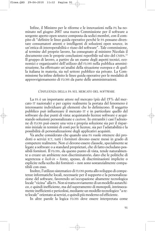 Infine, il Ministro per le riforme e le innovazioni nella PA ha no-
minato nel giugno 2007 una nuova Commissione per il software a
sorgente aperto open source composta da sedici membri, con il com-
pito di “definire le linee guida operative perché le PA possano diven-
tare consumatori attenti e intelligenti di soluzioni open source, in
un’ottica di interoperabilità e riuso del software”. Tale commissione,
al termine del proprio lavoro, ha consegnato al ministro Nicolais il
documento con le proprie conclusioni reperibile sul sito del CNIPA.13
Il gruppo di lavoro, a partire da un esame degli aspetti tecnici, eco-
nomici e organizzativi dell’utilizzo del FLOSS nella pubblica ammini-
strazione, ha effettuato un’analisi della situazione europea e di quel-
la italiana in materia, sia nel settore pubblico sia privato. La Com-
missione ha infine definito le linee guida operative per le modalità di
approvvigionamento di FLOSS da parte delle amministrazioni.
L’INFLUENZA DELLA PA SUL MERCATO DEL SOFTWARE
La PA è un importante attore nel mercato (più del 15% del mer-
cato IT nazionale) e per capire realmente la portata del fenomeno è
interessante individuare gli elementi che lo definiscono. Il soggetto
pubblico può influenzare il mercato IT e in particolare quello del
software da due punti di vista: acquistando licenze software e acqui-
stando soluzioni personalizzate e custom. In entrambi i casi l’adozio-
ne di FLOSS può essere una vera e propria soluzione sia per il rispar-
mio iniziale in termini di costi per le licenze, sia per l’adattabilità e la
possibilità di personalizzazione degli applicativi acquisiti.
Va anche considerato che quando una PA vuole ottenere dei pro-
dotti o servizi ICT, tutti i fornitori devono essere messi in grado di
competere realmente. Non ci devono essere clausole, specialmente se
legate a software o a standard proprietari, che di fatto escludano pos-
sibili fornitori. Il FLOSS, da questo punto di vista, tende naturalmen-
te a creare un ambiente non discriminatorio, dato che le politiche di
segretezza e lock-in – fonte, spesso, di discriminazioni implicite o
esplicite nella scelta dei fornitori – non sono sostanzialmente compa-
tibili con esso.
Inoltre, l’utilizzo sistematico di FLOSS porta allo sviluppo di compe-
tenze informatiche locali, necessarie per il supporto e la personalizza-
zione del software, favorendo un’occupazione altamente tecnologica
locale “vicina” alla PA. Non si tratta ovviamente di un modello autarchi-
co, e quindi inefficiente, ma del superamento di monopoli, intrinseca-
mente inefficienti e pericolosi, mediante un modello tecnologico “a re-
te locale” orientato ai servizi, e quindi più moderno ed efficiente.
In altre parole la logica FLOSS deve essere interpretata come
91
floss.QXD 29-04-2010 11:12 Pagina 91
 
