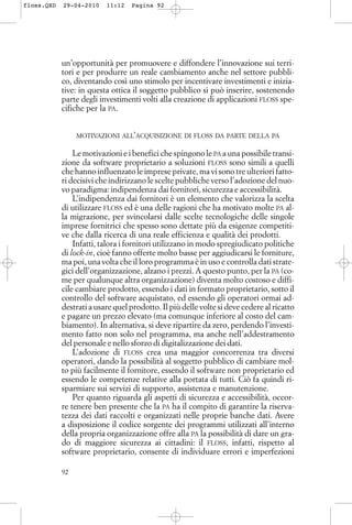 un’opportunità per promuovere e diffondere l’innovazione sui terri-
tori e per produrre un reale cambiamento anche nel settore pubbli-
co, diventando così uno stimolo per incentivare investimenti e inizia-
tive: in questa ottica il soggetto pubblico si può inserire, sostenendo
parte degli investimenti volti alla creazione di applicazioni FLOSS spe-
cifiche per la PA.
MOTIVAZIONI ALL’ACQUISIZIONE DI FLOSS DA PARTE DELLA PA
Le motivazioni e i benefici che spingono le PA a una possibile transi-
zione da software proprietario a soluzioni FLOSS sono simili a quelli
che hanno influenzato le imprese private, ma vi sono tre ulteriori fatto-
ri decisivi che indirizzano le scelte pubbliche verso l’adozione del nuo-
vo paradigma: indipendenza dai fornitori, sicurezza e accessibilità.
L’indipendenza dai fornitori è un elemento che valorizza la scelta
di utilizzare FLOSS ed è una delle ragioni che ha motivato molte PA al-
la migrazione, per svincolarsi dalle scelte tecnologiche delle singole
imprese fornitrici che spesso sono dettate più da esigenze competiti-
ve che dalla ricerca di una reale efficienza e qualità dei prodotti.
Infatti, talora i fornitori utilizzano in modo spregiudicato politiche
di lock-in, cioè fanno offerte molto basse per aggiudicarsi le forniture,
ma poi, una volta che il loro programma è in uso e controlla dati strate-
gici dell’organizzazione, alzano i prezzi. A questo punto, per la PA (co-
me per qualunque altra organizzazione) diventa molto costoso e diffi-
cile cambiare prodotto, essendo i dati in formato proprietario, sotto il
controllo del software acquistato, ed essendo gli operatori ormai ad-
destrati a usare quel prodotto. Il più delle volte si deve cedere al ricatto
e pagare un prezzo elevato (ma comunque inferiore al costo del cam-
biamento). In alternativa, si deve ripartire da zero, perdendo l’investi-
mento fatto non solo nel programma, ma anche nell’addestramento
del personale e nello sforzo di digitalizzazione dei dati.
L’adozione di FLOSS crea una maggior concorrenza tra diversi
operatori, dando la possibilità al soggetto pubblico di cambiare mol-
to più facilmente il fornitore, essendo il software non proprietario ed
essendo le competenze relative alla portata di tutti. Ciò fa quindi ri-
sparmiare sui servizi di supporto, assistenza e manutenzione.
Per quanto riguarda gli aspetti di sicurezza e accessibilità, occor-
re tenere ben presente che la PA ha il compito di garantire la riserva-
tezza dei dati raccolti e organizzati nelle proprie banche dati. Avere
a disposizione il codice sorgente dei programmi utilizzati all’interno
della propria organizzazione offre alla PA la possibilità di dare un gra-
do di maggiore sicurezza ai cittadini: il FLOSS, infatti, rispetto al
software proprietario, consente di individuare errori e imperfezioni
92
floss.QXD 29-04-2010 11:12 Pagina 92
 