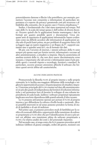 potenzialmente dannose o illecite (che potrebbero, per esempio, per-
mettere l’accesso non consentito a informazioni di particolare im-
portanza e/o coperte da privacy) garantendo così più sicurezza e af-
fidabilità alla comunità, che in questo caso è l’intera cittadinanza.14
Inoltre, è fondamentale che i dati siano mantenuti nel tempo. Nel
caso delle PA, la scala dei tempi spesso è dell’ordine di diversi decen-
ni. Occorre quindi che le applicazioni fornite mantengano i dati in
formati per quanto possibile aperti e documentati. Circa cin-
quant’anni di esperienza di applicazioni informatiche hanno eviden-
ziato come sia difficile accedere alle informazioni di applicazioni an-
che solo di pochi lustri prima, sia per problemi di supporto fisico (chi
sa leggere oggi un nastro magnetico o un floppy da 5’’, supporti usa-
tissimi sino a quindici anni fa?), sia di formato dei dati.
Di più: con l’avvento di internet, i sistemi software della PA sono
sempre più spesso usati per fornire servizi, informazioni e accesso ad
altre amministrazioni, a cittadini e a imprese. Data la caratteristica di
assoluta terzietà della PA, che non deve essere discriminatoria verso
nessuno, è importante che tali servizi e informazioni siano il più pos-
sibile aperti e neutrali rispetto a tecnologie, fornitori e standard. In
particolare, occorre prestare attenzione affinché il software che for-
nisce questi servizi abbia tali caratteristiche.
ALCUNE INDICAZIONI PRATICHE
Promuovendo la filosofia FLOSS al proprio interno e nelle proprie
comunità, la PA facilita una maggiore diffusione delle tecnologie e mi-
gliora le opportunità di accesso e di partecipazione di cittadini e impre-
se. L’interesse principale del FLOSS consiste nel dare alle amministrazio-
ni un più alto grado di indipendenza dai fornitori di soluzioni informa-
tiche e nel permettere loro di favorire lo sviluppo di una robusta im-
prenditoria di scala locale, laddove i software proprietari tipicamente
implicano una forte dipendenza dalle grandi aziende d’oltre oceano.
Le PA possono attivamente operare per portare il FLOSS al proprio
interno e per diffonderne la cultura a livello locale e nazionale. Alcu-
ni possibili interventi in tal senso possono prendere la forma di stu-
di di fattibilità o di atti di indirizzo.
Nel primo caso, si possono prevedere studi di fattibilità per la ve-
rifica di eventuali difficoltà e opportunità della transizione da softwa-
re proprietario a FLOSS oltre che per l’identificazione di uno o più set-
tori cui affidare una transizione pilota da software proprietario a
FLOSS e la relativa analisi dei costi e del potenziale risparmio.
Nel secondo caso, si tenga conto che le PA possono prevedere atti di
indirizzo (delibere di giunta-consiglio, ordini del giorno, mozioni) con
93
floss.QXD 29-04-2010 11:12 Pagina 93
 