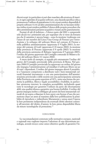 diversi scopi: in particolare si può dare mandato alla struttura di inseri-
re, in ogni capitolato di acquisto software, una clausola specifica volta a
promuovere l’utilizzo di piattaforme FLOSS; si può rendere disponibile il
proprio software FLOSS ad altre amministrazioni che ne facciano richie-
sta e infine si può rendere pubblico l’elenco delle proprie procedure che
altre amministrazioni potranno acquisire e riusare anche gratuitamente.
Esempi di tali di indirizzo – l’elenco parte dal 2001 e comprende
solo alcuni tra i primissimi atti, per segnalare che si viene da lontano
ma che il cammino è ancora lungo – sono la mozione (realizzata con
l’aiuto di vari membri del Linux User Group di Firenze) per l’intro-
duzione e lo sviluppo del software libero nel comune di Firenze e
nella pubblica amministrazione (approvata il 9 luglio 2001); la mo-
zione del comune di Lodi (approvata il 18 marzo 2002); la mozione
della provincia di Pescara (approvata il 8 aprile 2002); la mozione
della provincia autonoma di Bolzano (approvata il 9 gennaio 2003);
l’ordine del giorno approvato dal Consiglio comunale di Milano a fa-
vore del software libero (11 marzo 2002).
A mero titolo di esempio, si segnala più estesamente l’ordine del
giorno del Consiglio provinciale della provincia di Roma. Nel gen-
naio 2008 il Consiglio provinciale ha approvato un ordine del giorno
che impegna l’amministrazione ad installare il software libero sui pc
di tutti i dipendenti. L’ordine del giorno impegna altresì il presiden-
te e l’assessore competente a distribuire tutti i beni immateriali cul-
turali finanziati interamente o con una partecipazione dell’ammini-
strazione provinciale o delle società con una partecipazione azionaria
della Provincia con quota superiore al 30%, sotto una forma che per-
metta la pubblica, libera e legale accessibilità e fruibilità, in partico-
lare attraverso internet; la completa accessibilità, includendo quasi
tutte le tecnologie per garantire l’utilizzo da parte dei diversamente
abili; una qualità idonea a garantire una buona fruibilità. L’ordine del
giorno impegna inoltre a obbligare gli autori dei beni immateriali cul-
turali di cui sopra a rilasciare le loro opere con licenze d’uso che per-
mettono dopo un anno al massimo dalla loro pubblicazione la possi-
bilità di riprodurre e ridistribuire liberamente e senza oneri l’opera;
la loro persistente indipendenza da eventuali diritti ulteriori connes-
si all’esercizio del diritto d’autore; la loro piena disponibilità libera
da misure tecnologiche di protezione.15
CONCLUSIONI
Le raccomandazioni contenute nelle normative europee, nazionali
e regionali non vogliono imporre l’adozione di una determinata tec-
nologia, avendo invece come unico obiettivo quello di garantire l’in-
94
floss.QXD 29-04-2010 11:12 Pagina 94
 