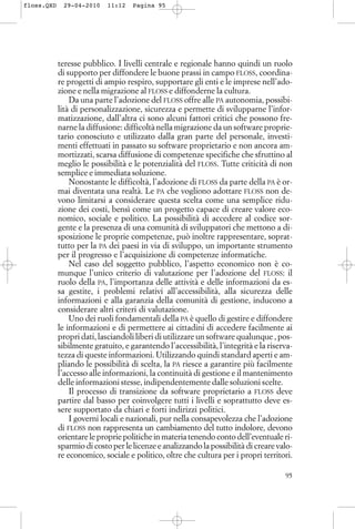 teresse pubblico. I livelli centrale e regionale hanno quindi un ruolo
di supporto per diffondere le buone prassi in campo FLOSS, coordina-
re progetti di ampio respiro, supportare gli enti e le imprese nell’ado-
zione e nella migrazione al FLOSS e diffonderne la cultura.
Da una parte l’adozione del FLOSS offre alle PA autonomia, possibi-
lità di personalizzazione, sicurezza e permette di svilupparne l’infor-
matizzazione, dall’altra ci sono alcuni fattori critici che possono fre-
narne la diffusione: difficoltà nella migrazione da un software proprie-
tario conosciuto e utilizzato dalla gran parte del personale, investi-
menti effettuati in passato su software proprietario e non ancora am-
mortizzati, scarsa diffusione di competenze specifiche che sfruttino al
meglio le possibilità e le potenzialità del FLOSS. Tutte criticità di non
semplice e immediata soluzione.
Nonostante le difficoltà, l’adozione di FLOSS da parte della PA è or-
mai diventata una realtà. Le PA che vogliono adottare FLOSS non de-
vono limitarsi a considerare questa scelta come una semplice ridu-
zione dei costi, bensì come un progetto capace di creare valore eco-
nomico, sociale e politico. La possibilità di accedere al codice sor-
gente e la presenza di una comunità di sviluppatori che mettono a di-
sposizione le proprie competenze, può inoltre rappresentare, soprat-
tutto per la PA dei paesi in via di sviluppo, un importante strumento
per il progresso e l’acquisizione di competenze informatiche.
Nel caso del soggetto pubblico, l’aspetto economico non è co-
munque l’unico criterio di valutazione per l’adozione del FLOSS: il
ruolo della PA, l’importanza delle attività e delle informazioni da es-
sa gestite, i problemi relativi all’accessibilità, alla sicurezza delle
informazioni e alla garanzia della comunità di gestione, inducono a
considerare altri criteri di valutazione.
Uno dei ruoli fondamentali della PA è quello di gestire e diffondere
le informazioni e di permettere ai cittadini di accedere facilmente ai
propri dati, lasciandoli liberi di utilizzare un software qualunque , pos-
sibilmente gratuito, e garantendo l’accessibilità, l’integrità e la riserva-
tezza di queste informazioni. Utilizzando quindi standard aperti e am-
pliando le possibilità di scelta, la PA riesce a garantire più facilmente
l’accesso alle informazioni, la continuità di gestione e il mantenimento
delle informazioni stesse, indipendentemente dalle soluzioni scelte.
Il processo di transizione da software proprietario a FLOSS deve
partire dal basso per coinvolgere tutti i livelli e soprattutto deve es-
sere supportato da chiari e forti indirizzi politici.
I governi locali e nazionali, pur nella consapevolezza che l’adozione
di FLOSS non rappresenta un cambiamento del tutto indolore, devono
orientare le proprie politiche in materia tenendo conto dell’eventuale ri-
sparmio di costo per le licenze e analizzando la possibilità di creare valo-
re economico, sociale e politico, oltre che cultura per i propri territori.
95
floss.QXD 29-04-2010 11:12 Pagina 95
 