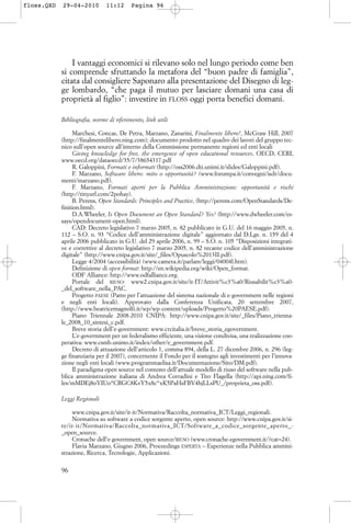 I vantaggi economici si rilevano solo nel lungo periodo come ben
si comprende sfruttando la metafora del “buon padre di famiglia”,
citata dal consigliere Saponaro alla presentazione del Disegno di leg-
ge lombardo, “che paga il mutuo per lasciare domani una casa di
proprietà al figlio”: investire in FLOSS oggi porta benefici domani.
Bibliografia, norme di riferimento, link utili
Marchesi, Concas, De Petra, Marzano, Zanarini, Finalmente libero!, McGraw Hill, 2007
(http://finalmentelibero.ning.com); documento prodotto nel quadro dei lavori del gruppo tec-
nico sull’open source all’interno della Commissione permanente regioni ed enti locali
Giving knowledge for free, the emergence of open educational resources, OECD, CERI,
www.oecd.org/dataoecd/35/7/38654317.pdf
R. Galoppini, Formati e informati (http://oss2006.dti.unimi.it/slides/Galoppini.pdf).
F. Marzano, Software libero: mito o opportunità? (www.forumpa.it/convegni/isdr/docu-
menti/marzano.pdf).
F. Marzano, Formati aperti per la Pubblica Amministrazione: opportunità e rischi
(http://tinyurl.com/2pohay).
B. Perens, Open Standards: Principles and Practice, (http://perens.com/OpenStandards/De-
finition.html).
D.A.Wheeler, Is Open Document an Open Standard? Yes! (http://www.dwheeler.com/es-
says/opendocument-open.html).
CAD: Decreto legislativo 7 marzo 2005, n. 82 pubblicato in G.U. del 16 maggio 2005, n.
112 – S.O. n. 93 “Codice dell’amministrazione digitale” aggiornato dal D.Lgs. n. 159 del 4
aprile 2006 pubblicato in G.U. del 29 aprile 2006, n. 99 – S.O. n. 105 “Disposizioni integrati-
ve e correttive al decreto legislativo 7 marzo 2005, n. 82 recante codice dell’amministrazione
digitale” (http://www.cnipa.gov.it/site/_files/Opuscolo%2013II.pdf).
Legge 4/2004 (accessibilità) (www.camera.it/parlam/leggi/04004l.htm).
Definizione di open format: http://en.wikipedia.org/wiki/Open_format.
ODF Alliance: http://www.odfalliance.org.
Portale del RIUSO: www2.cnipa.gov.it/site/it-IT/Attivit%c3%a0/Riusabilit%c3%a0-
_del_software_nella_PAC.
Progetto PAESE (Patto per l’attuazione del sistema nazionale di e-government nelle regioni
e negli enti locali). Approvato dalla Conferenza Unificata, 20 settembre 2007,
(http://www.beatricemagnolfi.it/wp/wp-content/uploads/Progetto%20PAESE.pdf).
Piano Triennale 2008-2010 CNIPA: http://www.cnipa.gov.it/site/_files/Piano_trienna-
le_2008_10_sintesi_c.pdf.
Breve storia dell’e-government: www.crcitalia.it/breve_storia_egovernment.
L’e-government per un federalismo efficiente, una visione condivisa, una realizzazione coo-
perativa: www.csmb.unimo.it/index/other/e_government.pdf.
Decreto di attuazione dell’articolo 1, comma 894, della L. 27 dicembre 2006, n. 296 (leg-
ge finanziaria per il 2007), concernente il Fondo per il sostegno agli investimenti per l’innova-
zione negli enti locali (www.programmaelisa.it/Documentazione/Sito/DM.pdf).
Il paradigma open source nel contesto dell’attuale modello di riuso del software nella pub-
blica amministrazione italiana di Andrea Corradini e Tito Flagella (http://api.ning.com/fi-
les/mMDEj8oYIUo*CRGC8KvY5x8c*xK5PaHsFBV4hjLLsPU_/proprieta_oss.pdf).
Leggi Regionali
www.cnipa.gov.it/site/it-it/Normativa/Raccolta_normativa_ICT/Leggi_regionali.
Normativa su software a codice sorgente aperto, open source: http://www.cnipa.gov.it/si-
te/it-it/Normativa/Raccolta_normativa_ICT/Software_a_codice_sorgente_aperto_-
_open_source.
Cronache dell’e-government, open source/RIUSO (www.cronache-egovernment.it/?cat=24).
Flavia Marzano, Giugno 2006, Proceedings ESPERTA – Esperienze nella Pubblica ammini-
strazione, Ricerca, Tecnologie, Applicazioni.
96
floss.QXD 29-04-2010 11:12 Pagina 96
 