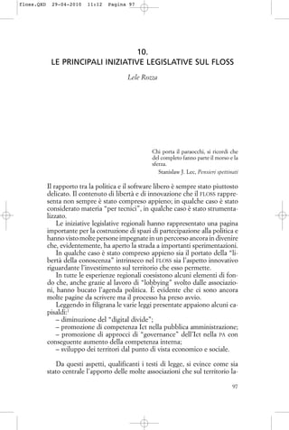 10.
LE PRINCIPALI INIZIATIVE LEGISLATIVE SUL FLOSS
Lele Rozza
Chi porta il paraocchi, si ricordi che
del completo fanno parte il morso e la
sferza.
Stanislaw J. Lec, Pensieri spettinati
Il rapporto tra la politica e il software libero è sempre stato piuttosto
delicato. Il contenuto di libertà e di innovazione che il FLOSS rappre-
senta non sempre è stato compreso appieno; in qualche caso è stato
considerato materia “per tecnici”, in qualche caso è stato strumenta-
lizzato.
Le iniziative legislative regionali hanno rappresentato una pagina
importante per la costruzione di spazi di partecipazione alla politica e
hanno visto molte persone impegnate in un percorso ancora in divenire
che, evidentemente, ha aperto la strada a importanti sperimentazioni.
In qualche caso è stato compreso appieno sia il portato della “li-
bertà della conoscenza” intrinseco nel FLOSS sia l’aspetto innovativo
riguardante l’investimento sul territorio che esso permette.
In tutte le esperienze regionali coesistono alcuni elementi di fon-
do che, anche grazie al lavoro di “lobbying” svolto dalle associazio-
ni, hanno bucato l’agenda politica. È evidente che ci sono ancora
molte pagine da scrivere ma il processo ha preso avvio.
Leggendo in filigrana le varie leggi presentate appaiono alcuni ca-
pisaldi:1
– diminuzione del “digital divide”;
– promozione di competenza Ict nella pubblica amministrazione;
– promozione di approcci di “governance” dell’Ict nella PA con
conseguente aumento della competenza interna;
– sviluppo dei territori dal punto di vista economico e sociale.
Da questi aspetti, qualificanti i testi di legge, si evince come sia
stato centrale l’apporto delle molte associazioni che sul territorio la-
97
floss.QXD 29-04-2010 11:12 Pagina 97
 