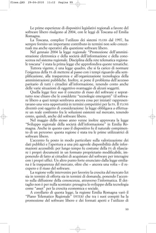 Le prime esperienze di dispositivi legislativi regionali a favore del
software libero risalgono al 2004, con le leggi di Toscana ed Emilia
Romagna.
La Toscana, complice l’utilizzo dei sistemi FLOSS dal 1997, ha
sempre fornito un importante contributo in termini non solo concet-
tuali ma anche operativi alla questione software libero.
Nel gennaio 2004 la legge regionale “Promozione dell’ammini-
strazione elettronica e della società dell’informazione e della cono-
scenza nel sistema regionale. Disciplina della rete telematica regiona-
le toscana” è stata la prima legge che approfondiva queste tematiche.
Tuttora vigente, è una legge quadro, che si fa carico di normare
l’esigenza della PA di mettersi al passo con i tempi riguardo alla sem-
plificazione, alla trasparenza e all’organizzazione tecnologica della
amministrazioni pubbliche. Inoltre, si pone il problema dell’accesso
paritario di tutti i cittadini all’informazione, tenendo conto anche
delle varie situazioni di oggettivo svantaggio di alcuni soggetti.
Quella legge fece suo il concetto di riuso del software e soprat-
tutto rese chiaro che le cosiddette “tecnologie emergenti” (il softwa-
re libero a quei tempi sembrava ancora cosa per iniziati) rappresen-
tavano una vera opportunità in termini competitivi per la PA. Il FLOSS
diventò così oggetto di considerazione: la legge obbligava a effettua-
re un reale confronto fra le soluzioni esistenti sul mercato, tenendo
conto, quindi, anche del software libero.
Nel maggio dello stesso anno venne inoltre approvata la legge
“Sviluppo regionale della società dell’informazione” in Emilia Ro-
magna. Anche in questo caso il dispositivo fu il naturale compimen-
to di un percorso: questa regione è stata tra le prime utilizzatrici di
software libero.
L’accento fu posto in modo particolare sulla valorizzazione dei
dati pubblici e l’apertura a una più agevole disponibilità delle infor-
mazioni accessibili: per lungo tempo fu costume della PA di rilascia-
re i propri documenti in un formato proprietario modificabile, im-
ponendo di fatto ai cittadini di acquistare del software per interagire
con i propri uffici. Un altro punto forte enunciato dalla legge emilia-
na è la trasparenza del mercato, oltre che – ancora una volta – il re-
cupero e il riuso del software.
La regione volle intervenire per favorire la crescita del mercato Ict
sia in termini di offerta sia in termini di domanda, ponendo l’accen-
to sulla diffusione della conoscenza, attraverso l’informatica. Il det-
taglio non è per nulla scontato: presagiva lo sviluppo della tecnologia
come “asset” per la crescita economica e sociale.
A corollario di questa legge, la regione Emilia Romagna varò il
“Piano Telematico Regionale” (PITER) che tra i suoi compiti ha la
promozione del software libero e dei formati aperti e l’utilizzo di
99
floss.QXD 29-04-2010 11:12 Pagina 99
 