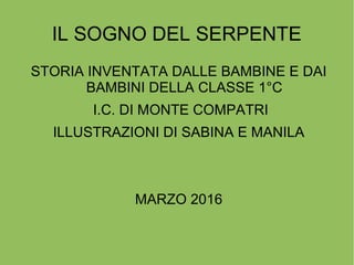 IL SOGNO DEL SERPENTE
STORIA INVENTATA DALLE BAMBINE E DAI
BAMBINI DELLA CLASSE 1°C
I.C. DI MONTE COMPATRI
ILLUSTRAZIONI DI SABINA E MANILA
MARZO 2016
 