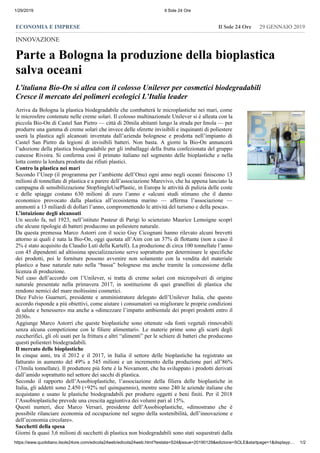 1/29/2019 Il Sole 24 Ore
https://www.quotidiano.ilsole24ore.com/edicola24web/edicola24web.html?testata=S24&issue=20190129&edizione=SOLE&startpage=1&displayp… 1/2
ECONOMIA E IMPRESE 29 GENNAIO 2019Il Sole 24 Ore
INNOVAZIONE
Parte a Bologna la produzione della bioplastica
salva oceani
L’italiana Bio-On si allea con il colosso Unilever per cosmetici biodegradabili
Cresce il mercato dei polimeri ecologici L’Italia leader
Arriva da Bologna la plastica biodegradabile che combatterà le microplastiche nei mari, come
le microsfere contenute nelle creme solari. Il colosso multinazionale Unilever si è alleata con la
piccola Bio-On di Castel San Pietro — città di 20mila abitanti lungo la strada per Imola — per
produrre una gamma di creme solari che invece delle sferette invisibili e inquinanti di poliestere
userà la plastica agli alcanoati inventata dall’azienda bolognese e prodotta nell’impianto di
Castel San Pietro da legioni di invisibili batteri. Non basta. A giorni la Bio-On annuncerà
l’adozione della plastica biodegradabile per gli imballaggi della frutta confezionata del gruppo
cuneese Rivoira. Si conferma così il primato italiano nel segmento delle bioplastiche e nella
lotta contro la lordura prodotta dai rifiuti plastici.
Contro la plastica nei mari
Secondo l’Unep (il programma per l’ambiente dell’Onu) ogni anno negli oceani finiscono 13
milioni di tonnellate di plastica e a parere dell’associazione Marevivo, che ha appena lanciato la
campagna di sensibilizzazione StopSingleUsePlastic, in Europa le attività di pulizia delle coste
e delle spiagge costano 630 milioni di euro l’anno e «alcuni studi stimano che il danno
economico provocato dalla plastica all’ecosistema marino — afferma l’associazione —
ammonti a 13 miliardi di dollari l’anno, compromettendo le attività del turismo e della pesca».
L’intuizione degli alcanoati
Un secolo fa, nel 1923, nell’istituto Pasteur di Parigi lo scienziato Maurice Lemoigne scoprì
che alcune tipologie di batteri producono un poliestere naturale.
Da questa premessa Marco Astorri con il socio Guy Cicognani hanno rilevato alcuni brevetti
attorno ai quali è nata la Bio-On, oggi quotata all’Aim con un 37% di flottante (non a caso il
2% è stato acquisito da Claudio Luti della Kartell). La produzione di circa 100 tonnellate l’anno
con 45 dipendenti ad altissima specializzazione serve soprattutto per determinare le specifiche
dei prodotti, poi le forniture possono avvenire non solamente con la vendita del materiale
plastico a base naturale nato nella “bassa” bolognese ma anche tramite la concessione della
licenza di produzione.
Nel caso dell’accordo con l’Unilever, si tratta di creme solari con micropolveri di origine
naturale presentate nella primavera 2017, in sostituzione di quei granellini di plastica che
rendono nemici del mare moltissimi cosmetici.
Dice Fulvio Guarneri, presidente e amministratore delegato dell’Unilever Italia, che questo
accordo risponde a più obiettivi, come aiutare i consumatori «a migliorare le proprie condizioni
di salute e benessere» ma anche a «dimezzare l’impatto ambientale dei propri prodotti entro il
2030».
Aggiunge Marco Astorri che queste bioplastiche sono ottenute «da fonti vegetali rinnovabili
senza alcuna competizione con le filiere alimentari». Le materie prime sono gli scarti degli
zuccherifici, gli oli usati per la frittura e altri “alimenti” per le schiere di batteri che producono
questi poliesteri biodegradabili.
Il mercato delle bioplastiche
In cinque anni, tra il 2012 e il 2017, in Italia il settore delle bioplastiche ha registrato un
fatturato in aumento del 49% a 545 milioni e un incremento della produzione pari all’86%
(73mila tonnellate). Il produttore più forte è la Novamont, che ha sviluppato i prodotti derivati
dall’amido soprattutto nel settore dei sacchi di plastica.
Secondo il rapporto dell’Assobioplastiche, l’associazione della filiera delle bioplastiche in
Italia, gli addetti sono 2.450 (+92% nel quinquennio), mentre sono 240 le aziende italiane che
acquistano e usano le plastiche biodegradabili per produrre oggetti e beni finiti. Per il 2018
l’Assobioplastiche prevede una crescita aggiuntiva dei volumi pari al 15%.
Questi numeri, dice Marco Versari, presidente dell’Assobioplastiche, «dimostrano che è
possibile rilanciare economia ed occupazione nel segno della sostenibilità, dell’innovazione e
dell’economia circolare».
Sacchetti della spesa
Giorni fa quasi 3,6 milioni di sacchetti di plastica non biodegradabili sono stati sequestrati dalla
 