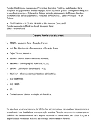 Função: Mecânico de manutenção (Preventiva, Corretiva, Preditiva.; Lubrificação: Geral
Máquinas e Equipamentos, analise inspeção fluídos líquidos e graxos. Montagem de Máquinas
e seus Equipamentos – Rolamentos, Orings, Vedação, Alinhamento de Motores, Bombas,
Melhoramentos para Equipamentos, Hidráulica e Pneumática). Setor: Produção – Rf. Sr.
Edílson
• ENGESA Ltda – 16.06.80 á 14.04.86 – São José dos Campos-SP
Função: Aprendiz de Mecânico Geral- Mecânico Geral
Setor: Ferramentaria
Cursos Profissionalizantes
• SENAI – Mecânico Geral - Duração: 2 anos;
• Inst. Téc. Continental – Ferramentaria – Duração: 1 ano;
• Ceja - Técnico Mecânica;
• SENAI – Elétrica Básica - Duração: 80 horas;
• SEBRAE – Metrologia para Norma ISO 9000;
• SENAI – Condutor de Empilhadeira – CE;
• INCATEP – Operação com guindaste de pórtico/RTG;
• ISO 9001/2000;
• ISO 14001;
• 5S;
• Conhecimentos básicos em Inglês e Informática;
No agurdo de um pronunciamento de V.S.(a), fico ao inteiro dispor para qualquer esclarecimento e
entendimento com finalidade de uma apreciação e análise. Também me proponho a passar por um
processo de desenvolvimento para adquirir habilidade e conhecimento em outras funções e
disponibilidade imediata de mudança de endereço e flexibilidade de horários.
 