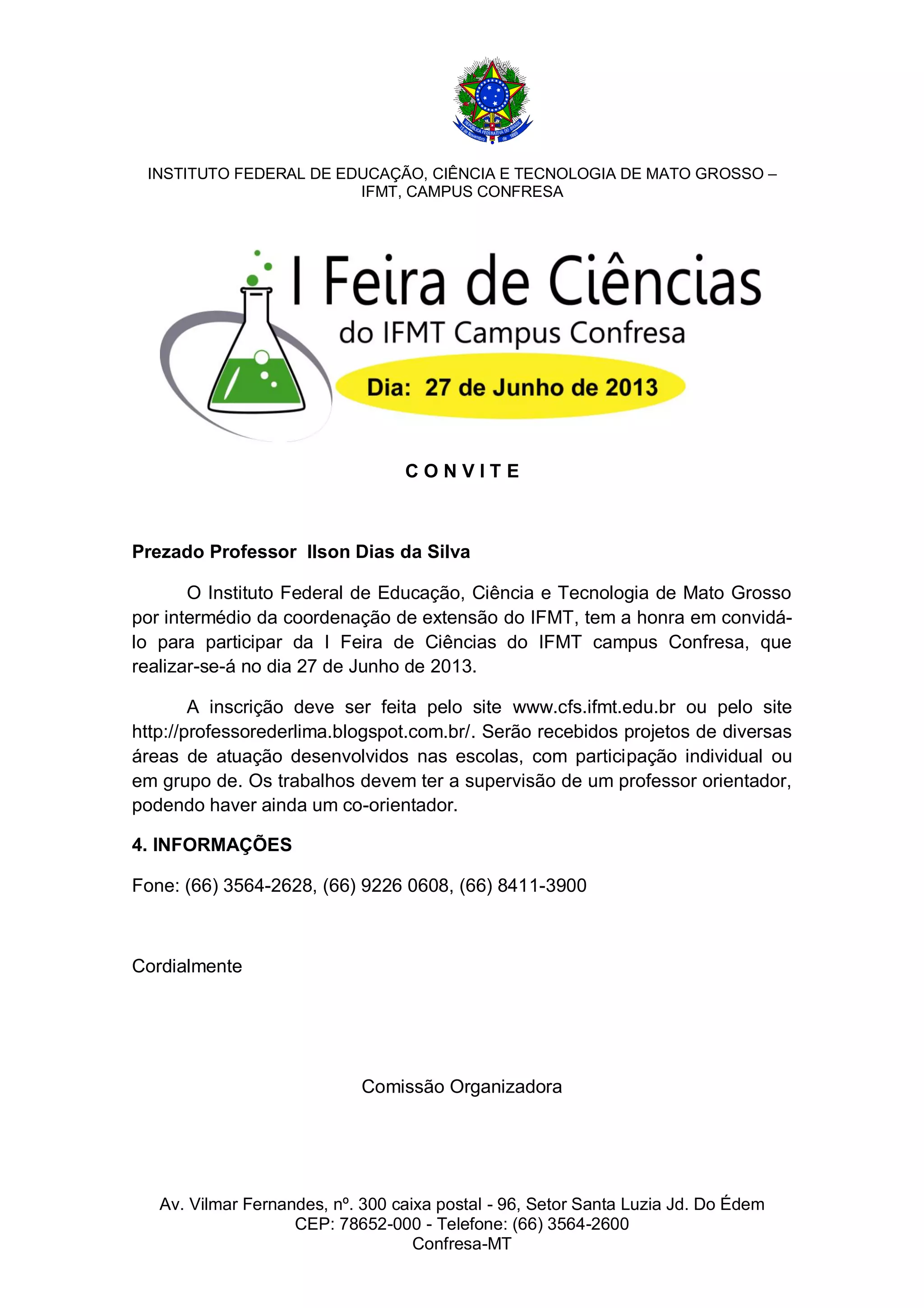 INSTITUTO FEDERAL DE EDUCAÇÃO, CIÊNCIA E TECNOLOGIA DE MATO GROSSO –
IFMT, CAMPUS CONFRESA
CONVITE
Prezado Professor Ilson Dias da Silva
O Instituto Federal de Educação, Ciência e Tecnologia de Mato Grosso
por intermédio da coordenação de extensão do IFMT, tem a honra em convidálo para participar da I Feira de Ciências do IFMT campus Confresa, que
realizar-se-á no dia 27 de Junho de 2013.
A inscrição deve ser feita pelo site www.cfs.ifmt.edu.br ou pelo site
http://professorederlima.blogspot.com.br/. Serão recebidos projetos de diversas
áreas de atuação desenvolvidos nas escolas, com participação individual ou
em grupo de. Os trabalhos devem ter a supervisão de um professor orientador,
podendo haver ainda um co-orientador.
4. INFORMAÇÕES
Fone: (66) 3564-2628, (66) 9226 0608, (66) 8411-3900
Cordialmente
Comissão Organizadora
Av. Vilmar Fernandes, nº. 300 caixa postal - 96, Setor Santa Luzia Jd. Do Édem
CEP: 78652-000 - Telefone: (66) 3564-2600
Confresa-MT
