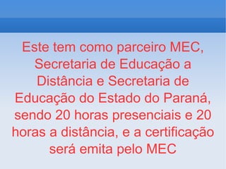 Este tem como parceiro MEC, Secretaria de Educação a Distância e Secretaria de Educação do Estado do Paraná, sendo 20 horas presenciais e 20 horas a distância, e a certificação será emita pelo MEC