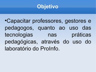 Objetivo Capacitar professores, gestores e pedagogos, quanto ao uso das tecnologias nas práticas pedagógicas, através do uso do laboratório do ProInfo.