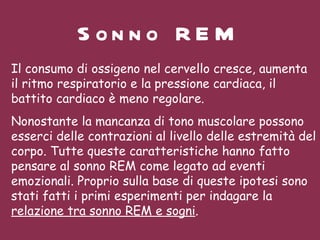 Sonno REM Il consumo di ossigeno nel cervello cresce, aumenta il ritmo respiratorio e la pressione cardiaca, il battito cardiaco è meno regolare.  Nonostante la mancanza di tono muscolare possono esserci delle contrazioni al livello delle estremità del corpo. Tutte queste caratteristiche hanno fatto pensare al sonno REM come legato ad eventi emozionali. Proprio sulla base di queste ipotesi sono stati fatti i primi esperimenti per indagare la  relazione tra sonno REM e sogni .    