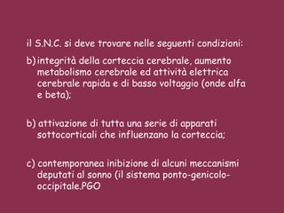 il S.N.C. si deve trovare nelle seguenti condizioni: integrità della corteccia cerebrale, aumento metabolismo cerebrale ed attività elettrica cerebrale rapida e di basso voltaggio (onde alfa e beta);  b) attivazione di tutta una serie di apparati sottocorticali che influenzano la corteccia;  c) contemporanea inibizione di alcuni meccanismi deputati al sonno (il sistema ponto-genicolo-occipitale.PGO 