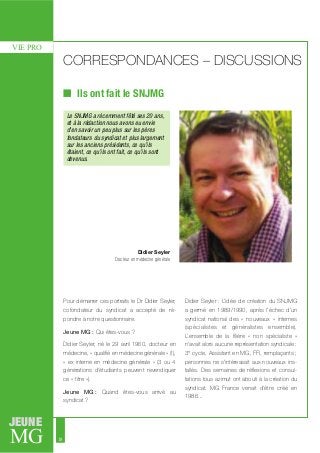 MG
JEUNE
18
VIE PRO
CORRESPONDANCES – DISCUSSIONS
Ils ont fait le SNJMG
Pour démarrer ces portraits le Dr Didier Seyler,
cofondateur du syndicat a accepté de ré-
pondre à notre questionnaire.
Jeune MG : Qui êtes-vous ?
Didier Seyler, né le 29 avril 1960, docteur en
médecine, « qualifié en médecine générale » (!),
« ex interne en médecine générale » (3 ou 4
générations d’étudiants peuvent revendiquer
ce « titre »).
Jeune MG : Quand êtes-vous arrivé au
syndicat ?
Didier Seyler : L’idée de création du SNJMG
a germé en 1989/1990, après l’échec d’un
syndicat national des « nouveaux » internes
(spécialistes et généralistes ensemble).
L’ensemble de la filière « non spécialiste »
n’avait alors aucune représentation syndicale :
3° cycle, Assistant en MG, FFI, remplaçants ;
personnes ne s’intéressait aux nouveaux ins-
tallés. Des semaines de réflexions et consul-
tations tous azimut ont abouti à la création du
syndicat. MG France venait d’être créé en
1986...
Le SNJMG a récemment fêté ses 20 ans,
et à la rédaction nous avons eu envie
d’en savoir un peu plus sur les pères
fondateurs du syndicat et plus largement
sur les anciens présidents, ce qu’ils
étaient, ce qu’ils ont fait, ce qu’ils sont
devenus.
Didier Seyler
Docteur en médecine générale
 