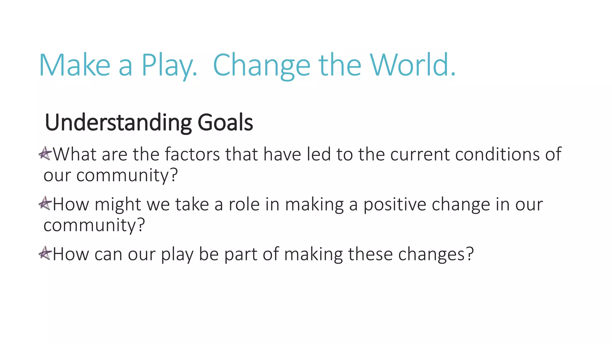Make a Play. Change the World.
Understanding Goals
What are the factors that have led to the current conditions of
our community?
How might we take a role in making a positive change in our
community?
How can our play be part of making these changes?
 