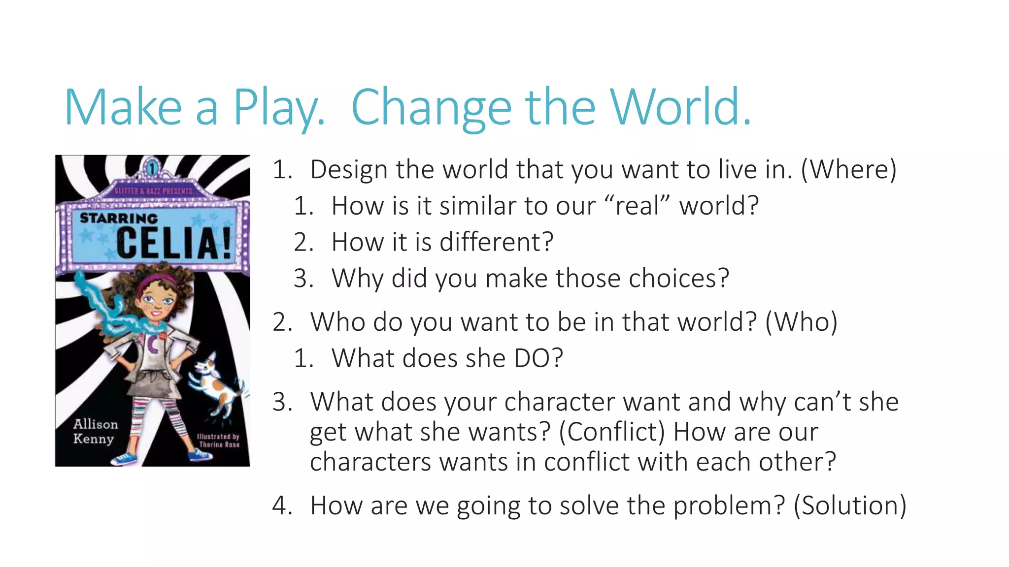 Make a Play. Change the World.
1. Design the world that you want to live in. (Where)
1. How is it similar to our “real” world?
2. How it is different?
3. Why did you make those choices?
2. Who do you want to be in that world? (Who)
1. What does she DO?
3. What does your character want and why can’t she
get what she wants? (Conflict) How are our
characters wants in conflict with each other?
4. How are we going to solve the problem? (Solution)
 
