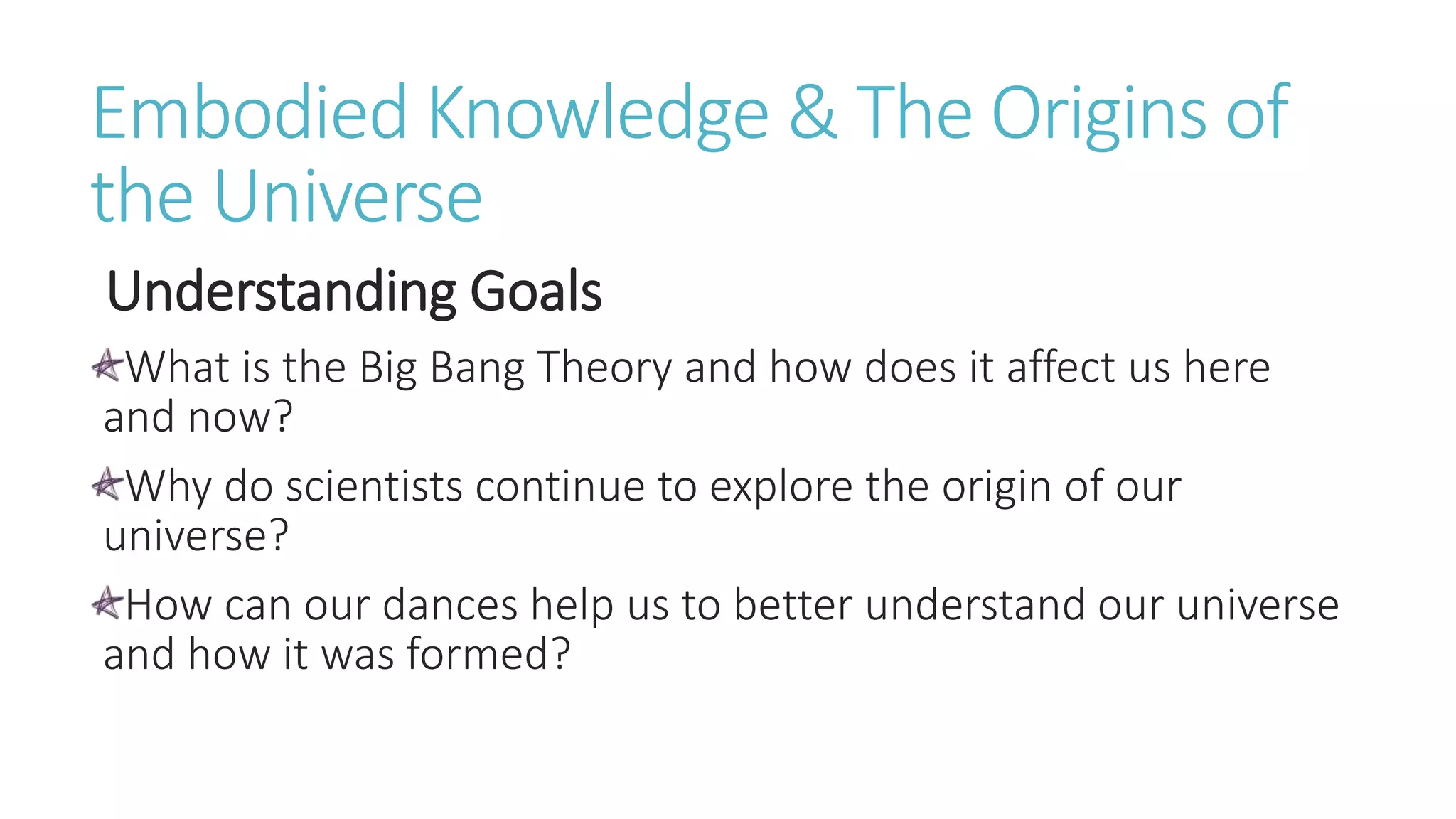 Embodied Knowledge & The Origins of
the Universe
Understanding Goals
What is the Big Bang Theory and how does it affect us here
and now?
Why do scientists continue to explore the origin of our
universe?
How can our dances help us to better understand our universe
and how it was formed?
 