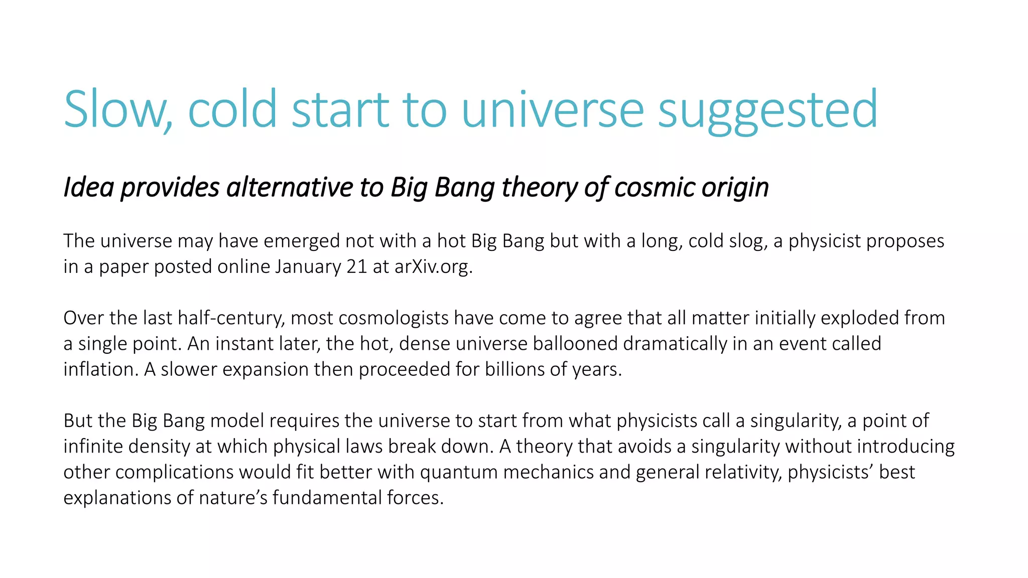 Slow, cold start to universe suggested
Idea provides alternative to Big Bang theory of cosmic origin
The universe may have emerged not with a hot Big Bang but with a long, cold slog, a physicist proposes
in a paper posted online January 21 at arXiv.org.
Over the last half-century, most cosmologists have come to agree that all matter initially exploded from
a single point. An instant later, the hot, dense universe ballooned dramatically in an event called
inflation. A slower expansion then proceeded for billions of years.
But the Big Bang model requires the universe to start from what physicists call a singularity, a point of
infinite density at which physical laws break down. A theory that avoids a singularity without introducing
other complications would fit better with quantum mechanics and general relativity, physicists’ best
explanations of nature’s fundamental forces.
 