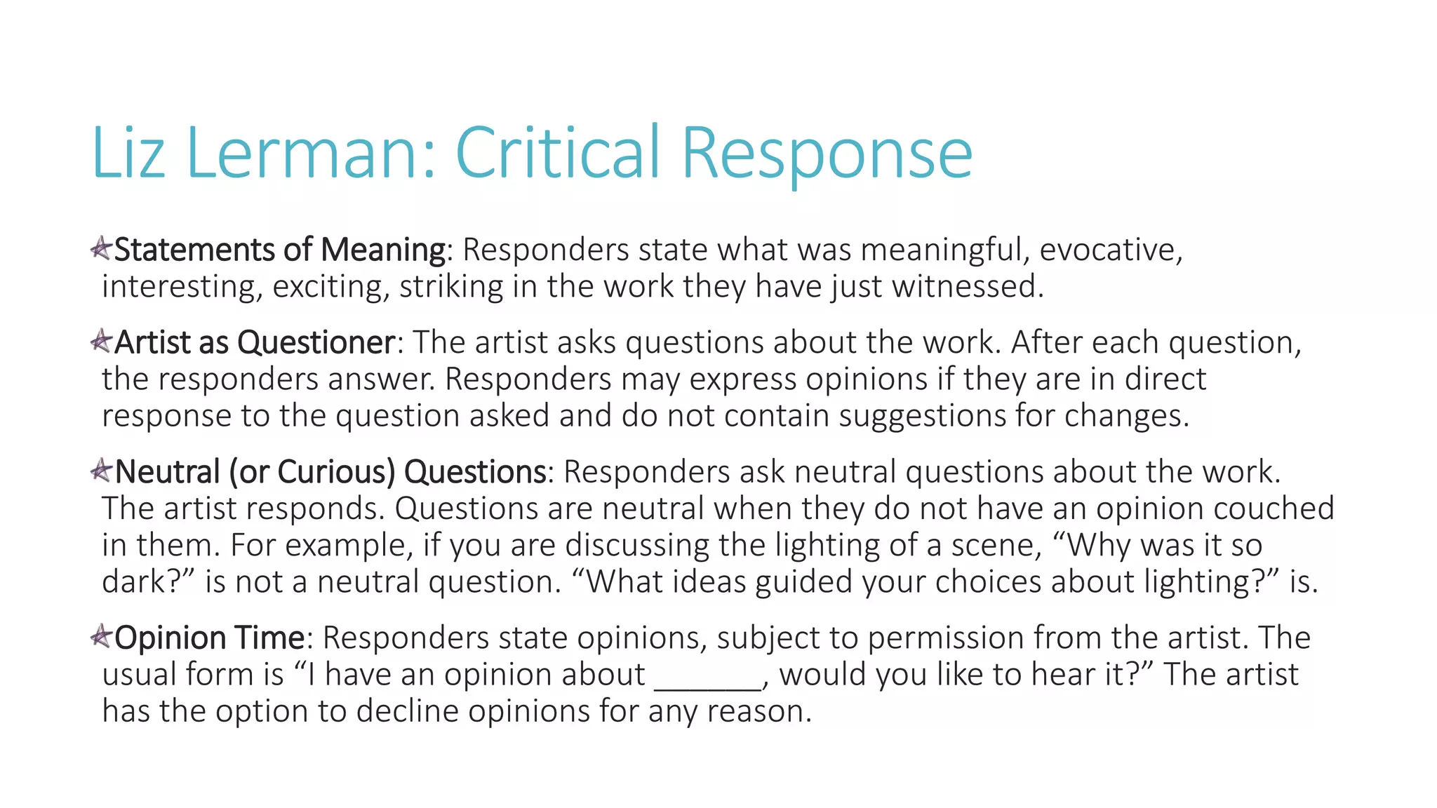 Liz Lerman: Critical Response
Statements of Meaning: Responders state what was meaningful, evocative,
interesting, exciting, striking in the work they have just witnessed.
Artist as Questioner: The artist asks questions about the work. After each question,
the responders answer. Responders may express opinions if they are in direct
response to the question asked and do not contain suggestions for changes.
Neutral (or Curious) Questions: Responders ask neutral questions about the work.
The artist responds. Questions are neutral when they do not have an opinion couched
in them. For example, if you are discussing the lighting of a scene, “Why was it so
dark?” is not a neutral question. “What ideas guided your choices about lighting?” is.
Opinion Time: Responders state opinions, subject to permission from the artist. The
usual form is “I have an opinion about ______, would you like to hear it?” The artist
has the option to decline opinions for any reason.
 