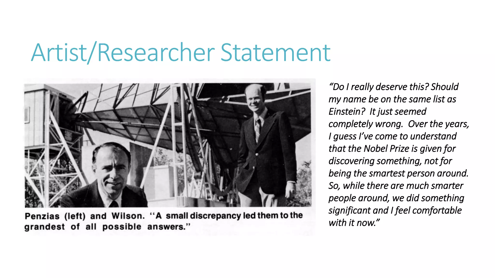 Artist/Researcher Statement
“Do I really deserve this? Should
my name be on the same list as
Einstein? It just seemed
completely wrong. Over the years,
I guess I’ve come to understand
that the Nobel Prize is given for
discovering something, not for
being the smartest person around.
So, while there are much smarter
people around, we did something
significant and I feel comfortable
with it now.”
 