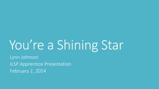 You’re a Shining Star
Lynn Johnson
ILSP Apprentice Presentation
February 2, 2014
 