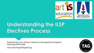 Understanding the ILSP
Electives Process
Presented by Lynn Johnson, Director of Membership & Programs
Teaching Artists Guild

www.teachingartistsguild.org

 