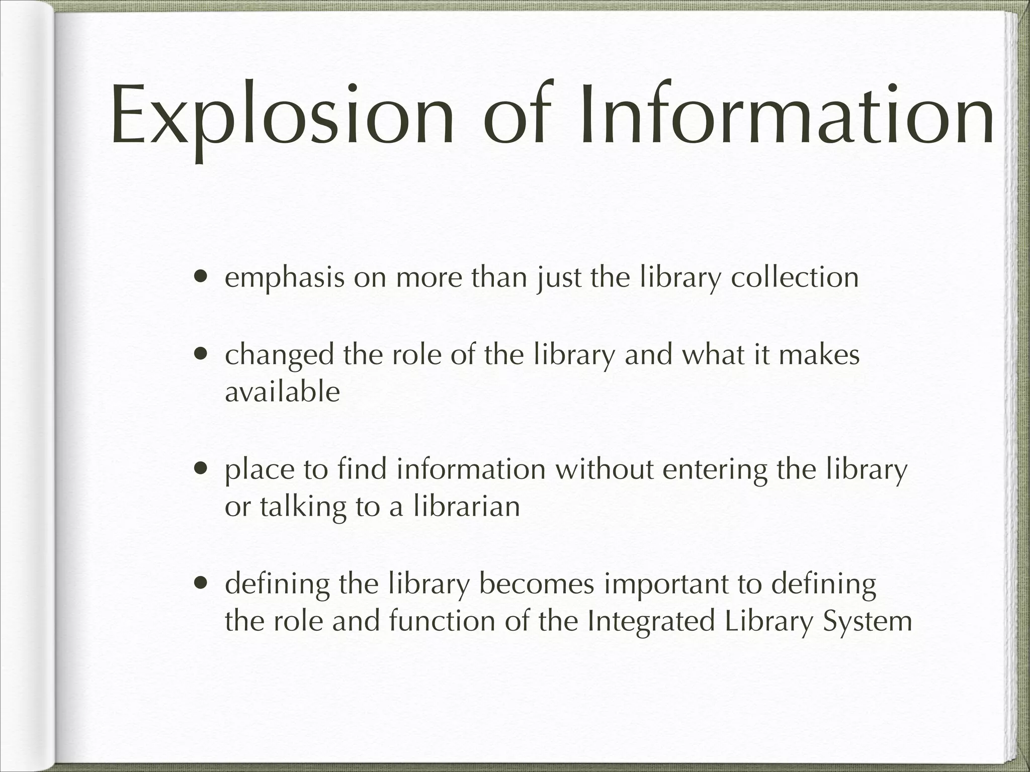 Explosion of Information
• emphasis on more than just the library collection
• changed the role of the library and what it makes
available
• place to ﬁnd information without entering the library
or talking to a librarian
• deﬁning the library becomes important to deﬁning
the role and function of the Integrated Library System
 