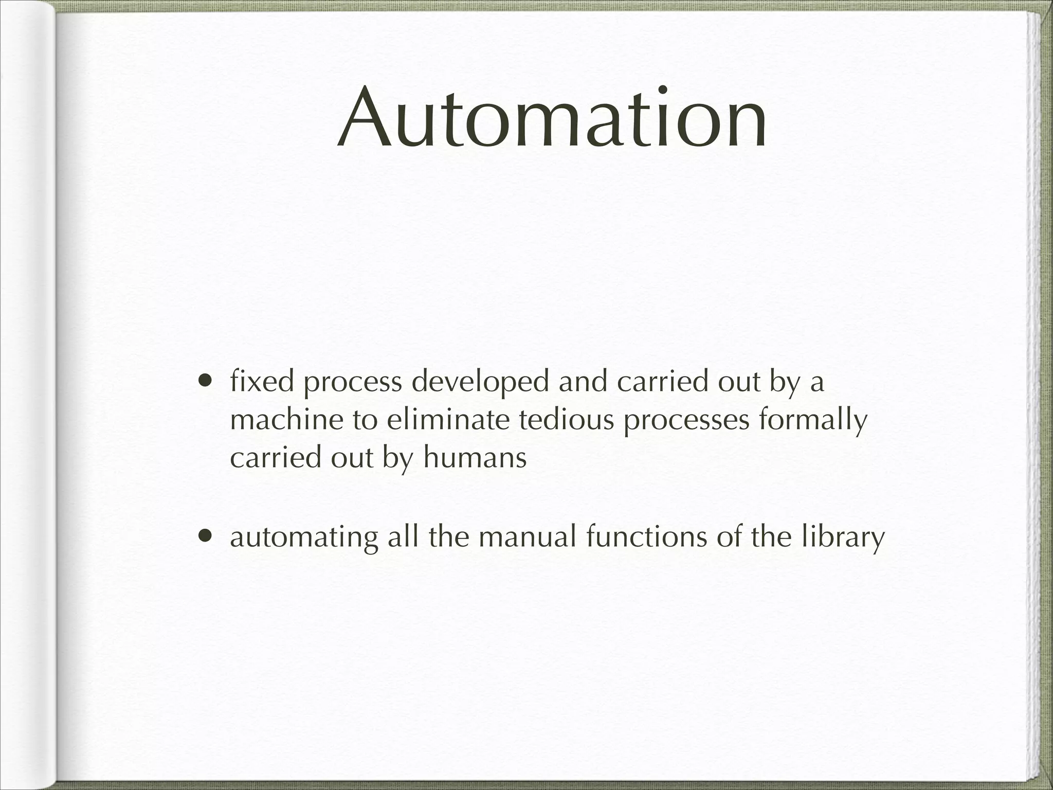 Automation
• ﬁxed process developed and carried out by a
machine to eliminate tedious processes formally
carried out by humans
• automating all the manual functions of the library
 