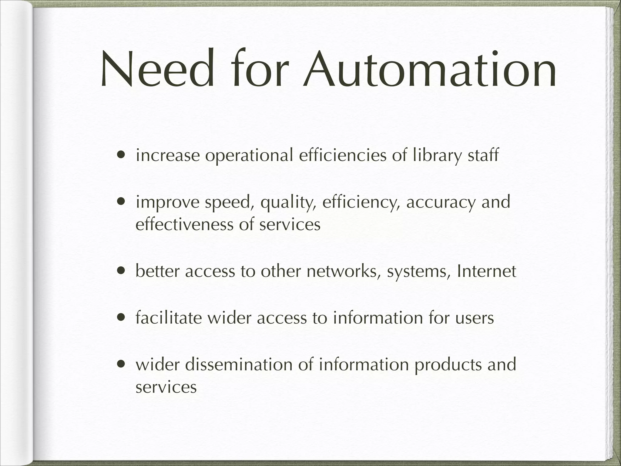 Need for Automation
• increase operational efﬁciencies of library staff
• improve speed, quality, efﬁciency, accuracy and
effectiveness of services
• better access to other networks, systems, Internet
• facilitate wider access to information for users
• wider dissemination of information products and
services
 