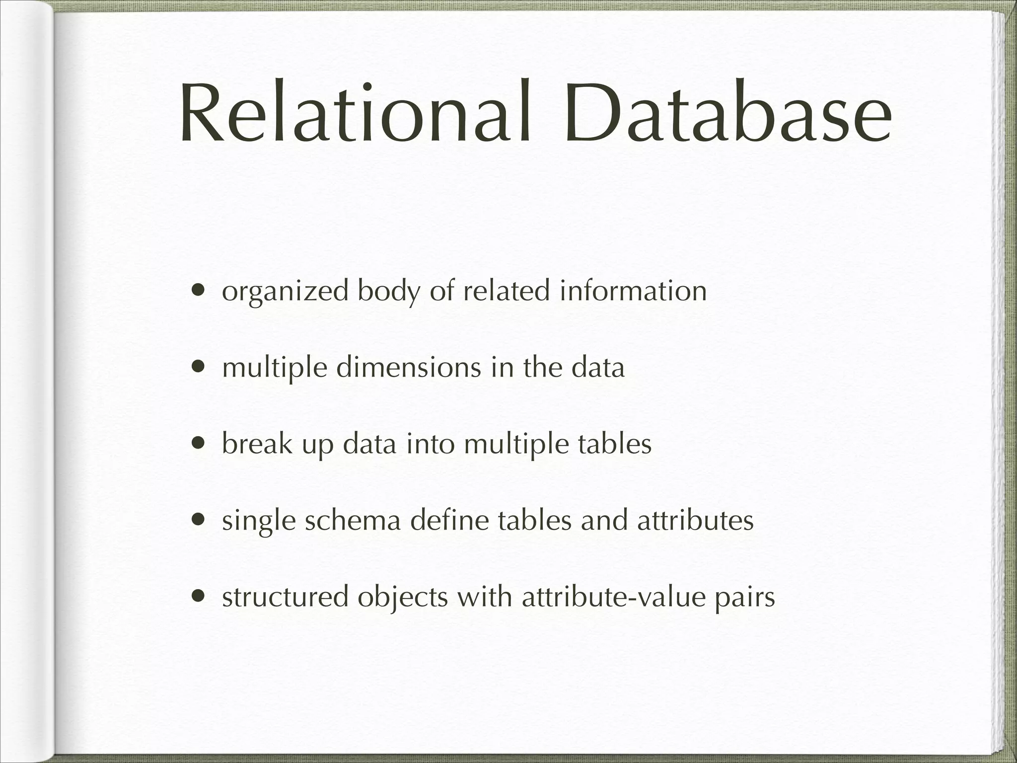 Relational Database
• organized body of related information
• multiple dimensions in the data
• break up data into multiple tables
• single schema deﬁne tables and attributes
• structured objects with attribute-value pairs
 