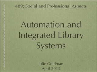 489: Social and Professional Aspects
!
Automation and
Integrated Library
Systems
!
Julie Goldman
April 2013
 