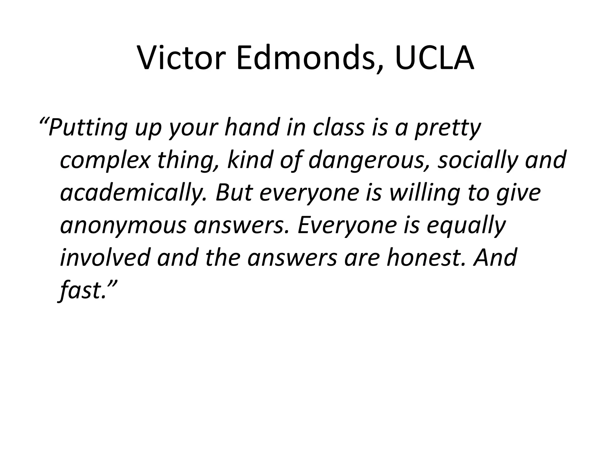 Victor Edmonds, UCLA
“Putting up your hand in class is a pretty
complex thing, kind of dangerous, socially and
academically. But everyone is willing to give
anonymous answers. Everyone is equally
involved and the answers are honest. And
fast.”
 