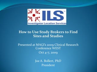 How to Use Study Brokers to Find
       Sites and Studies

Presented at MAGI’s 2009 Clinical Research
            Conference WEST
              Oct 4-7, 2009

           Joe A. Bollert, PhD
                President
 