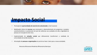 Impacto Social
• Promoção de oportunidades de exercício do voluntariado a nível nacional;
• Mobilização direta de recursos que promovem o desenvolvimento de programas e projetos
sociohumanitários e assistenciais em prol de melhorias nas condições de vida e dignidade de
pessoas em situação de alto risco;
• Implementação de soluções sociais que efetivamente transformam a realidade de
comunidades do sertão brasileiro;
• Articulação de pessoas e organizações em prol de se fazer o bem para a nossa sociedade;
#recursos #humanos #materiais #financeiros #serviços
 