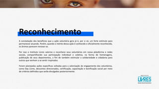 Reconhecimento
A constatação dos benefícios que a ação voluntária gera já é, por si só, um forte estímulo para
permanecer atuando. Porém, quando o mérito dessa ação é conhecido e oficialmente reconhecido,
os ânimos parecem renovar-se.
Por isso o Instituto Livres valoriza e reconhece seus voluntários em nossa plataforma e redes
sociais, compartilhando sua participação individual e coletiva, na forma de homenagens,
publicação de seus depoimentos, a fim de também estimular a solidariedade e cidadania para
outros que venham a se sentir inspirados.
Foram planejadas ações específicas voltadas para a valorização do engajamento dos voluntários,
como Day Livres, descontos direcionados, certificação, capacitação e bonificação social por meio
de critérios definidos que serão divulgados posteriormente.
 