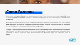 Como Fazemos
Buscamos criar varias oportunidades para que as pessoas possam participar efetivamente desse movimento de solidariedade e amor
ao próximo, em prol de um bem maior, a partir de sua disponibilidade e disposição, seja ela de natureza material, humana, financeira
ou de serviços.
Desenvolvemos também oportunidades voltadas às empresas que desejam atuar de forma responsavelmente social, como também às
igrejas que desejem se envolver de forma efetiva, vislumbrando resultados efetivos de transformação social em comunidades
carentes. Nos dispomos a ser um braço social dessas entidades e organizações.
O Vai Valer a Pena consiste em um programa de voluntariado em que o interessado pode investir recursos, patrocinar ações e eventos
específicos, atuar nos projetos in loco, dedicar seu conhecimento na promoção de melhorias para os projetos, e fazer parte da equipe
contribuindo no advocacy, comunicação, gestão, desenvolvimento humano, ferramentas digitais, entre tantas outras opções de
adesão.
 