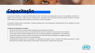 Capacitação
Os voluntários envolvidos no Programa de Voluntariado Vai Valer a Pena devem, necessariamente, passar por uma capacitação, presencial ou a
distância, antes de iniciarem as ações propostas. O objetivo dessa capacitação é levar conhecimento, esclarecer dúvidas, apresentar as diretrizes,
oportunidades de participação, direitos e deveres do voluntário e a estrutura do Programa.
O participante receberá todas as informações e instruções necessárias para o bom desempenho e desenvolvimento de suas atividades em prol da
causa junto ao Instituto Livres.
O Programa de Capacitação será realizado:
• Na sede do Instituto Livres, diretamente pela equipe gestora e/ou especialistas convidados;
• Através de cursos presenciais e online, que os voluntários terão acesso ao se cadastrar no nosso site, aderindo ao programa;
• Com duração, período e frequência estabelecidos de acordo ao conteúdo programático, disponibilizado na nossa plataforma;
• Específico para cada ação, onde o voluntário será informado e instruído sobre todas as necessidades e estratégias do projeto;
• Entrega de certificado na conclusão dos cursos disponibilizados;
• Acompanhamento periódico junto a comunidade e ao responsável pelo projeto em que o voluntário está atuando para garantir o melhor
desempenho das atividades, dando suporte e tirando dúvidas, tornando melhor a experiência de voluntariado.
 