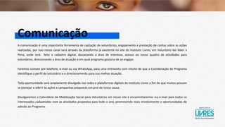 Comunicação
A comunicação é uma importante ferramenta de captação de voluntários, engajamento e prestação de contas sobre as ações
realizadas, por isso nosso canal será através da plataforma já existente no site do Instituto Livres, em Voluntário Vai Valer a
Pena, onde será feito o cadastro digital, destacando a área de interesse, acesso ao nosso quadro de atividades para
voluntários, direcionando a área de atuação e em qual programa gostaria de se engajar.
Faremos contato por telefone, e-mail ou via WhatsApp, para uma entrevista com intuito de que a Coordenação do Programa
identifique o perfil do voluntário e o direcionamento para sua melhor atuação.
Toda oportunidade será amplamente divulgada nas redes e plataformas digitais do Instituto Livres a fim de que muitos possam
se planejar e aderir às ações e campanhas propostas em prol da nossa causa.
Divulgaremos o Calendário de Mobilização Social para Voluntários em nosso site e encaminharemos via e-mail para todos os
interessados cadastrados com as atividades propostas para todo o ano, promovendo mais envolvimento e oportunidades de
adesão ao Programa.
 