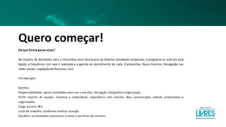 Quero começar!
De que forma posso atuar?
No Quadro de Atividades para o Voluntário você terá acesso às diversas Atividades propostas, o programa ao qual ela está
ligada, a frequência com que é realizada e a agenda de atendimento de cada. (Campanhas, Bazar, Eventos, Divulgação nas
redes sociais, Captação de Recursos, etc).
Por exemplo:
Eventos
Responsabilidade: apoiar atividades externas e eventos. Recepção, fotografia e organização.
Perfil: Espírito de equipe, iniciativa e criatividade, experiência com eventos. Boa comunicação, atitude colaborativa e
organização;
Carga horária: 8hs
Local de trabalho: conforme sinalizar atuação
Desafios: as atividades acontecem à noite e aos finais de semana.
 