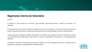 Regimento interno do Voluntário
O que é?
O regimento é uma instrução que normativa a ação voluntária, apresentando direitos e deveres do voluntário e da
instituição.
O voluntariado deve estar sujeito à obediência do Regimento Interno que disciplina as normas de conduta e procedimentos
durante o período do exercício da função porque requer grande senso de responsabilidade, interesse e profissionalismo.
Existe para garantir a qualidade do trabalho, pontualidade e assiduidade, a participação em reuniões, treinamento e eventos,
uso de equipamentos da organização, forma de agir com parceiros, colaboradores, funcionários e as crianças/adolescentes
atendidos.
O trabalho do voluntário é complementar, pois presta seu trabalho com amor e dedicação. Ainda assim, o trabalho deve ser
realizado com consciência, responsabilidade e comprometimento.
 