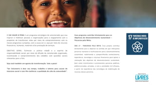 O VAI VALER A PENA é um programa estratégico de voluntariado que visa
inspirar e mobilizar pessoas e organizações para o engajamento com o
propósito de transformar vidas por meio do comprometimento com os
nossos programas e projetos, com a causa em si, seja por meio de recursos
financeiros, humanos, materiais e/ou prestação de serviços.
OBJETIVO GERAL: Estimular a prática cidadã e o espírito de
responsabilidade social, por meio da difusão do voluntariado organizado,
incentivando o comprometimento dos cidadãos com questões sociais
relevantes para o País.
Seja você também um agente de transformação. Vale a pena!
“Ser Voluntário é doar seu tempo, trabalho e talento para causas de
interesse social e com ilho melhorar a qualidade de vida da comunidade”.
Esse programa contribui diretamente para os
Objetivos do Desenvolvimento Sustentável –
Parcerias pela Meta.
ODS 17 - PARCERIAS PELA META. Esse projeto contribui
diretamente para o objetivo no sentido em que reforçamos
parcerias nacionais e multissetoriais para o desenvolvimento
sustentável, mobilizando e compartilhando conhecimento,
experiência, tecnologia e recursos financeiros para apoiar a
realização dos objetivos do desenvolvimento sustentável,
bem como incentivamos e promovemos parcerias públicas,
público-privadas, privadas, e com a sociedade civil eficazes,
a partir da experiência das estratégias de mobilização de
recursos dessas parcerias.
 