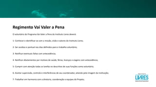 Regimento Vai Valer a Pena
O voluntário do Programa Vai Valer a Pena do Instituto Livres deverá:
1- Conhecer e identificar-se com a missão, visão e valores do Instituto Livres;
2- Ser assíduo e pontual nos dias definidos para o trabalho voluntário;
3- Notificar eventuais faltas com antecedência;
4- Notificar afastamentos por motivos de saúde, férias, licenças e viagens com antecedência;
5- Cumprir com atenção todas as tarefas no descritivo de suas funções como voluntário;
6- Aceitar supervisão, controle e interferências de seu coordenador, zelando pela imagem da instituição;
7- Trabalhar em harmonia com a diretoria, coordenação e equipes do Projeto;
 